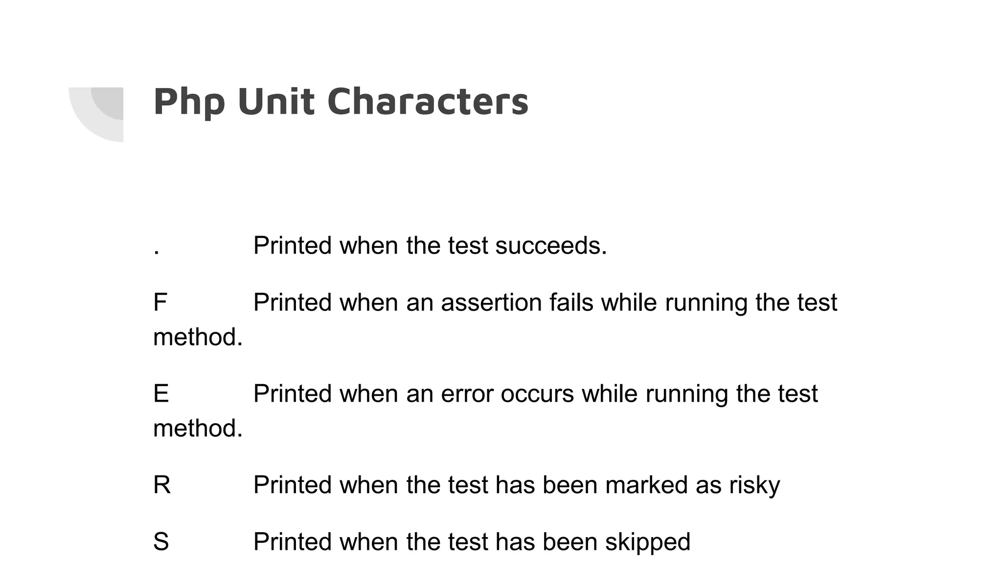 Php Unit Characters
. Printed when the test succeeds.
F Printed when an assertion fails while running the test
method.
E Printed when an error occurs while running the test
method.
R Printed when the test has been marked as risky
S Printed when the test has been skipped
 