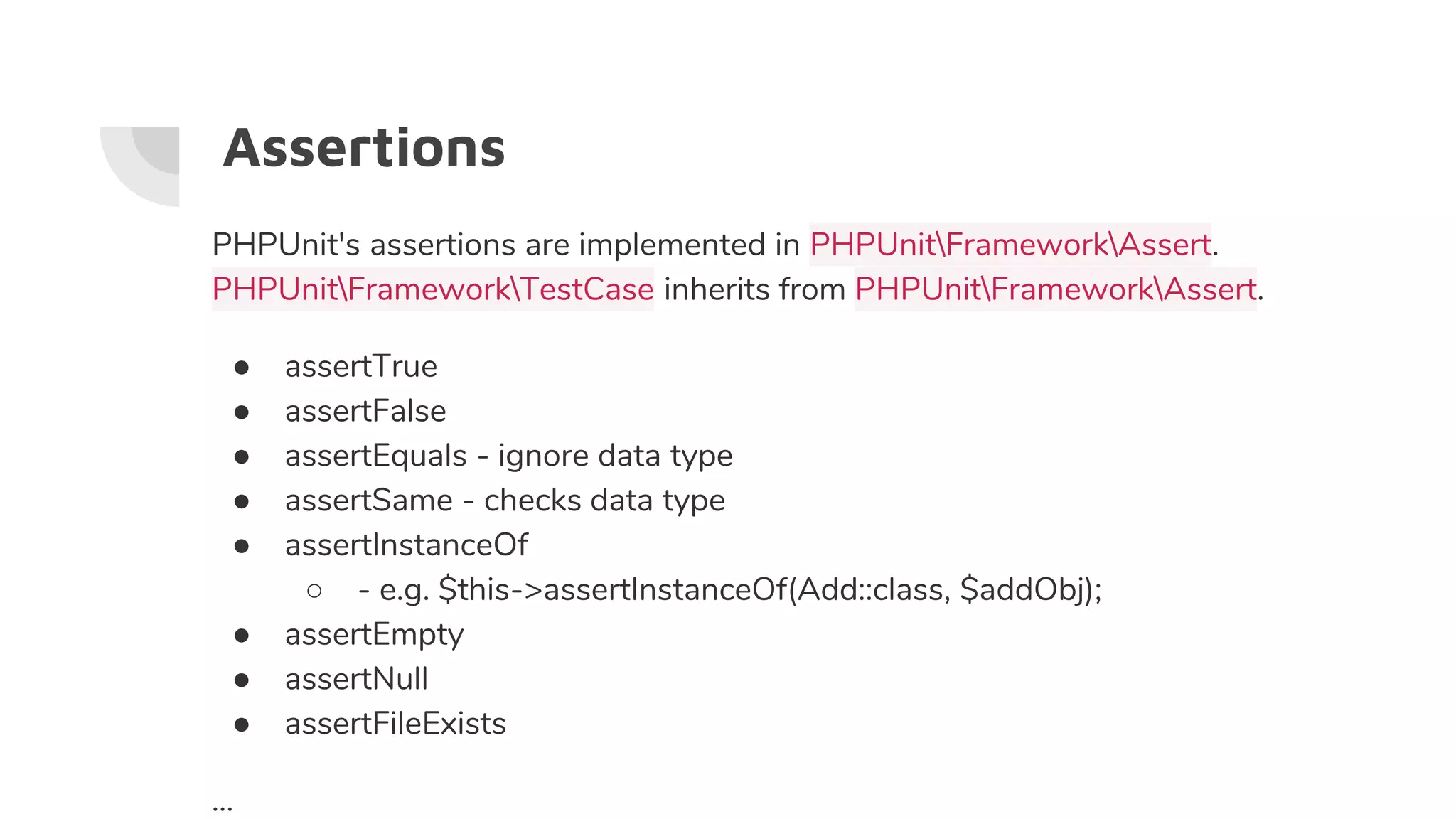 Assertions
PHPUnit's assertions are implemented in PHPUnitFrameworkAssert.
PHPUnitFrameworkTestCase inherits from PHPUnitFrameworkAssert.
● assertTrue
● assertFalse
● assertEquals - ignore data type
● assertSame - checks data type
● assertInstanceOf
○ - e.g. $this->assertInstanceOf(Add::class, $addObj);
● assertEmpty
● assertNull
● assertFileExists
...
 