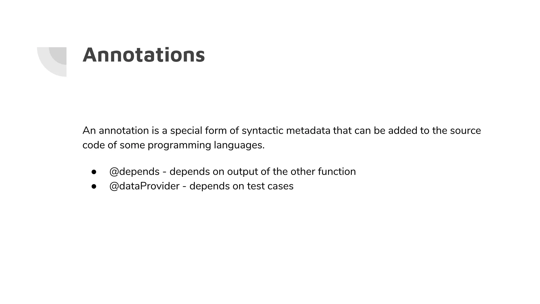 Annotations
An annotation is a special form of syntactic metadata that can be added to the source
code of some programming languages.
● @depends - depends on output of the other function
● @dataProvider - depends on test cases
 