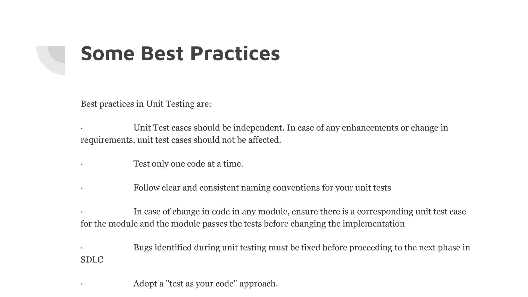 Some Best Practices
Best practices in Unit Testing are:
· Unit Test cases should be independent. In case of any enhancements or change in
requirements, unit test cases should not be affected.
· Test only one code at a time.
· Follow clear and consistent naming conventions for your unit tests
· In case of change in code in any module, ensure there is a corresponding unit test case
for the module and the module passes the tests before changing the implementation
· Bugs identified during unit testing must be fixed before proceeding to the next phase in
SDLC
· Adopt a "test as your code" approach.
 
