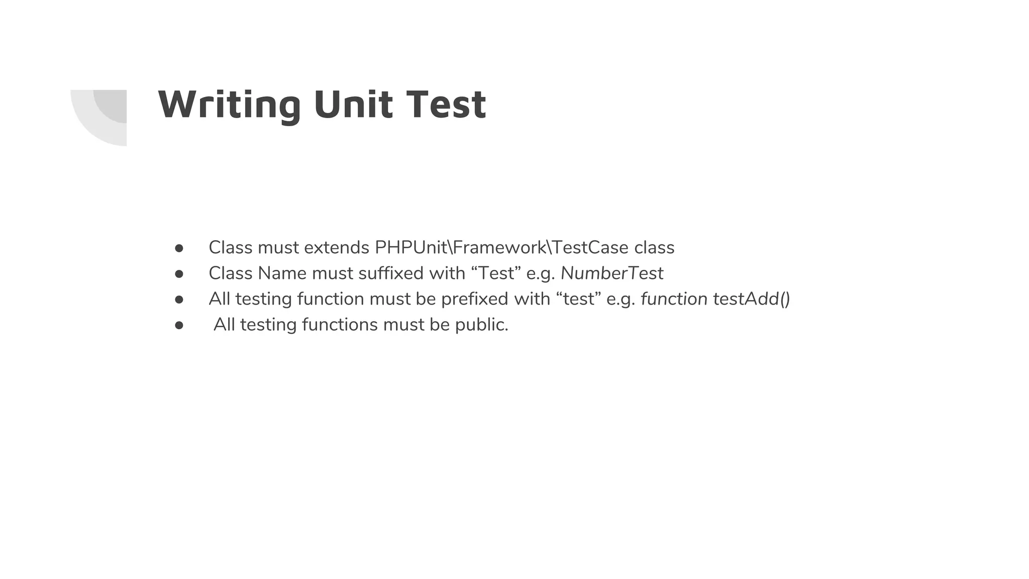 Writing Unit Test
● Class must extends PHPUnitFrameworkTestCase class
● Class Name must suffixed with “Test” e.g. NumberTest
● All testing function must be prefixed with “test” e.g. function testAdd()
● All testing functions must be public.
 