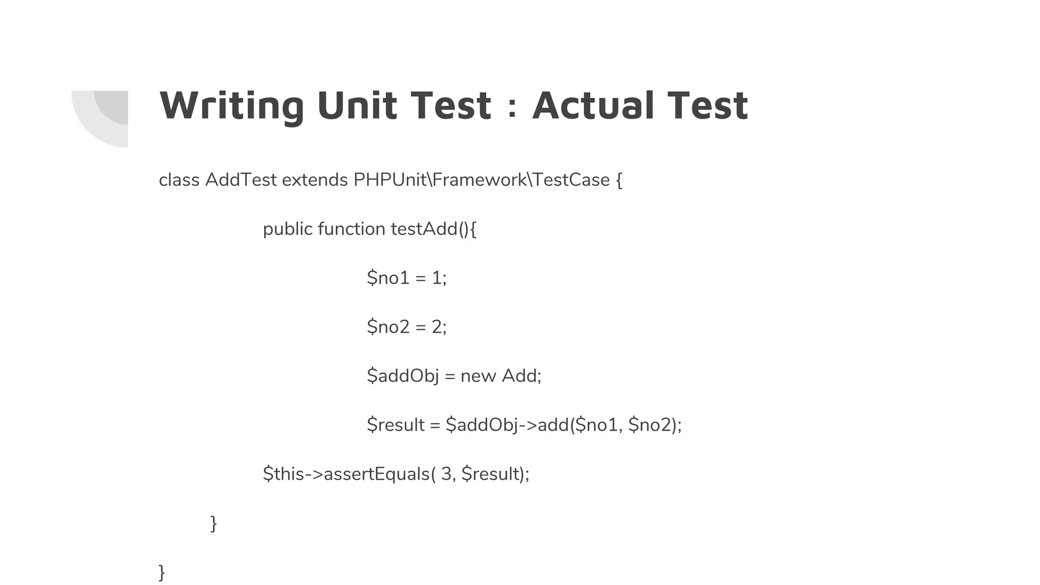 Writing Unit Test : Actual Test
class AddTest extends PHPUnitFrameworkTestCase {
public function testAdd(){
$no1 = 1;
$no2 = 2;
$addObj = new Add;
$result = $addObj->add($no1, $no2);
$this->assertEquals( 3, $result);
}
}
 