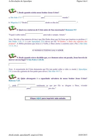 7. Desde quando existia nosso Senhor Jesus Cristo?
a. São João 17:5 " que mundo."
b. Miquéias 5:2 "Desde desde os dias da ."
8. Qual era a natureza de Cristo antes de Sua encarnação? Romanos 9:5
"0 qual é sobre todos para todo o sempre. Amem."
Nota: Devido a Sua natureza divina é que São Pedro disse que foi Jesus que inspirou os profetas ( I
São Pedro 1:10, 11 ) e em Apocalipse 22:6 diz-se ser Ele "O Senhor, o Deus dos espíritos dos
profetas". A Bíblia proclama que Jesus é o Verbo, é Deus eterno e coeterno com o Pai. ( São João
1:1-3, 14 .)
O NOSSO ETERNO SALVADOR
9. Desde quando estava decidido que, se o homem caísse em pecado, Jesus haveria de
morrer em seu lugar? I São Pedro 1:18-20.
Nota: A ressurreição de Cristo demonstra que Ele tem poder sobre a vida e a morte ( Apocalipse
2:8 ) e nos dá a garantia do Seu poder para salvar ( São João 10:17 ).
10. Quão abrangente é a capacidade salvadora de nosso Senhor Jesus Cristo?
Hebreus 7:25.
"... pode totalmente os que por Ele se chegam a Deus, vivendo
para por eles."
Clique AQUI para imprimir este estudo.
Página 4 de 4As Revelações do Apocalipse
24/03/2015ebook:estudo_apocalipse02_arquivos2.htm
 