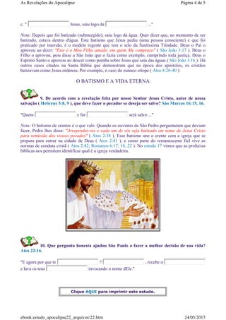 c. " Jesus, saiu logo da ..."
Nota: Depois que foi batizado (submergido), saiu logo da água. Quer dizer que, no momento de ser
batizado, estava dentro d'água. Este batismo que Jesus pediu (uma pessoa consciente) e que foi
praticado por imersão, é o modelo regente que tem o selo da Santíssima Trindade. Deus o Pai o
aprovou ao dizer: "Este é o Meu Filho amado, em quem Me comprazo" ( São João 3:17 ). Deus o
Filho o aprovou, pois disse a São João que o fazia como exemplo, cumprindo toda justiça. Deus o
Espírito Santo o aprovou ao descer como pomba sobre Jesus que saía das águas ( São João 3:16 ). Há
outros casos citados na Santa Bíblia que demonstram que na época dos apóstolos, os cristãos
batizavam como Jesus ordenou. Por exemplo, o caso do eunuco etíope ( Atos 8:26-40 ).
O BATISMO E A VIDA ETERNA
9. De acordo com a revelação feita por nosso Senhor Jesus Cristo, autor de nossa
salvação ( Hebreus 5:8, 9 ), que deve fazer o pecador se deseja ser salvo? São Marcos 16:15, 16.
"Quem e for será salvo ..."
Nota: O batismo de crentes é o que vale. Quando os ouvintes de São Pedro perguntaram que deviam
fazer, Pedro lhes disse: "Arrependei-vos e cada um de vós seja batizado em nome de Jesus Cristo
para remissão dos vossos pecados" ( Atos 2:38 ). Esse batismo une o crente com a igreja que se
prepara para entrar na cidade de Deus ( Atos 2:41 ), e como parte do remanescente fiel vive as
normas de conduta cristã ( Atos 2:42; Romanos 6:17, 18, 22 ). No estudo 17 vimos que as profecias
bíblicas nos permitem identificar qual é a igreja verdadeira.
10. Que pergunta honesta ajudou São Paulo a fazer a melhor decisão de sua vida?
Atos 22:16.
"E agora por que te ? , recebe o
e lava os teus invocando o nome dEle."
Clique AQUI para imprimir este estudo.
Página 4 de 5As Revelações do Apocalipse
24/03/2015ebook:estudo_apocalipse22_arquivos22.htm
 