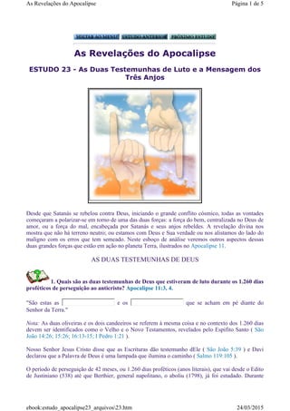 As Revelações do Apocalipse
ESTUDO 23 - As Duas Testemunhas de Luto e a Mensagem dos
Três Anjos
Desde que Satanás se rebelou contra Deus, iniciando o grande conflito cósmico, todas as vontades
começaram a polarizar-se em torno de uma das duas forças: a força do bem, centralizada no Deus de
amor, ou a força do mal, encabeçada por Satanás e seus anjos rebeldes. A revelação divina nos
mostra que não há terreno neutro; ou estamos com Deus e Sua verdade ou nos alistamos do lado do
maligno com os erros que tem semeado. Neste esboço de análise veremos outros aspectos dessas
duas grandes forças que estão em ação no planeta Terra, ilustrados no Apocalipse 11.
AS DUAS TESTEMUNHAS DE DEUS
1. Quais são as duas testemunhas de Deus que estiveram de luto durante os 1.260 dias
proféticos de perseguição ao anticristo? Apocalipse 11:3, 4.
"São estas as e os que se acham em pé diante do
Senhor da Terra."
Nota: As duas oliveiras e os dois candeeiros se referem à mesma coisa e no contexto dos 1.260 dias
devem ser identificados como o Velho e o Novo Testamentos, revelados pelo Espifito Santo ( São
João 14:26; 15:26; 16:13-15; I Pedro 1:21 ).
Nosso Senhor Jesus Cristo disse que as Escrituras dão testemunho dEle ( São João 5:39 ) e Davi
declarou que a Palavra de Deus é uma lampada que ilumina o caminho ( Salmo 119:105 ).
O período de perseguição de 42 meses, ou 1.260 dias proféticos (anos literais), que vai desde o Edito
de Justiniano (538) até que Berthier, general napolitano, o aboliu (1798), já foi estudado. Durante
Página 1 de 5As Revelações do Apocalipse
24/03/2015ebook:estudo_apocalipse23_arquivos23.htm
 