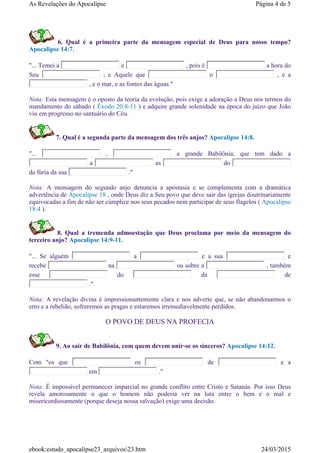 6. Qual é a primeira parte da mensagem especial de Deus para nosso tempo?
Apocalipse 14:7.
"... Temei a e , pois é a hora do
Seu ; e Aquele que o , e a
, e o mar, e as fontes das águas."
Nota: Esta mensagem é o oposto da teoria da evolução, pois exige a adoração a Deus nos termos do
mandamento do sábado ( Êxodo 20:8-11 ) e adquire grande solenidade na época do juízo que João
viu em progresso no santuário do Céu.
7. Qual é a segunda parte da mensagem dos três anjos? Apocalipse 14:8.
"... , a grande Babilônia, que tem dado a
a as do
da fúria da sua ."
Nota: A mensagem do segundo anjo denuncia a apostasia e se complementa com a dramática
advertência de Apocalipse 18 , onde Deus diz a Seu povo que deve sair das igrejas doutrinariamente
equivocadas a fim de não ser cúmplice nos seus pecados nem participar de seus flagelos ( Apocalipse
18:4 ).
8. Qual a tremenda admoestação que Deus proclama por meio da mensagem do
terceiro anjo? Apocalipse 14:9-11.
"... Se alguém a e a sua e
recebe na ou sobre a , também
esse do da de
."
Nota: A revelação divina é impressionantemente clara e nos adverte que, se não abandonarmos o
erro e a rebelião, sofreremos as pragas e estaremos irremediavelmente perdidos.
O POVO DE DEUS NA PROFECIA
9. Ao sair de Babilônia, com quem devem unir-se os sinceros? Apocalipse 14:12.
Com "os que os de e a
em ."
Nota: É impossível permanecer imparcial no grande conflito entre Cristo e Satanás. Por isso Deus
revela amorosamente o que o homem não poderia ver na luta entre o bem e o mal e
misericordiosamente (porque deseja nossa salvação) exige uma decisão.
Página 4 de 5As Revelações do Apocalipse
24/03/2015ebook:estudo_apocalipse23_arquivos23.htm
 