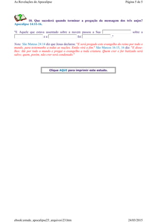10. Que sucederá quando terminar a pregação da mensagem dos três anjos?
Apocalipse 14:11-16.
"E Aquele que estava assentado sobre a nuvem passou a Sua sobre a
e a foi ."
Nota: São Mateus 24:14 diz que Jesus declarou: "E será pregado este evangelho do reino por todo o
mundo, para testemunho a todas as nações. Então virá o fim." São Marcos 16:15, 16 diz: "E disse-
lhes: Ide por todo o mundo e pregai o evangelho a toda criatura. Quem crer e for batizado será
salvo; quem, porém, não crer será condenado."
Clique AQUI para imprimir este estudo.
Página 5 de 5As Revelações do Apocalipse
24/03/2015ebook:estudo_apocalipse23_arquivos23.htm
 