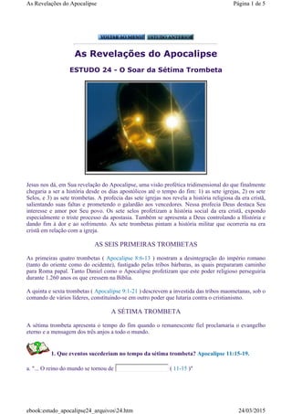As Revelações do Apocalipse
ESTUDO 24 - O Soar da Sétima Trombeta
Jesus nos dá, em Sua revelação do Apocalipse, uma visão profética tridimensional do que finalmente
chegaria a ser a história desde os dias apostólicos até o tempo do fim: 1) as sete igrejas, 2) os sete
Selos, e 3) as sete trombetas. A profecia das sete igrejas nos revela a história religiosa da era cristã,
salientando suas faltas e prometendo o galardão aos vencedores. Nessa profecia Deus destaca Seu
interesse e amor por Seu povo. Os sete selos profetizam a história social da era cristã, expondo
especialmente o triste processo da apostasia. Também se apresenta a Deus controlando a História e
dando fim à dor e ao sofrimento. As sete trombetas pintam a história militar que ocorreria na era
cristã em relação com a igreja.
AS SEIS PRIMEIRAS TROMBETAS
As primeiras quatro trombetas ( Apocalipse 8:6-13 ) mostram a desintegração do império romano
(tanto do oriente como do ocidente), fustigado pelas tribos bárbaras, as quais prepararam caminho
para Roma papal. Tanto Daniel como o Apocalipse profetizam que este poder religioso perseguiria
durante 1.260 anos os que cressem na Bíblia.
A quinta e sexta trombetas ( Apocalipse 9:1-21 ) descrevem a investida das tribos maometanas, sob o
comando de vários líderes, constituindo-se em outro poder que lutaria contra o cristianismo.
A SÉTIMA TROMBETA
A sétima trombeta apresenta o tempo do fim quando o remanescente fiel proclamaria o evangelho
eterno e a mensagem dos três anjos a todo o mundo.
1. Que eventos sucederiam no tempo da sétima trombeta? Apocalipse 11:15-19.
a. "... O reino do mundo se tornou de ( 11-15 )"
Página 1 de 5As Revelações do Apocalipse
24/03/2015ebook:estudo_apocalipse24_arquivos24.htm
 
