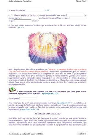 b. As nações estariam ( 11:18 )
c. "... Chegou, porém, a Tua ira, e o tempo determinado para serem os
mortos, para se aos Seus servos, os profetas, ... e para
os que a Terra."
d. "Abriu-se, então, o santuário de Deus, que se acha no Céu, e foi vista a arca da aliança no Seu
santuário" ( 11:19 ).
Nota: As palavras de São João no sentido de que "abriu-se... o santuário de Deus, que se acha no
Céu, e foi vista a arca da aliança no Seu santuário", descrevem o lugar santíssimo, pois era ali que a
arca estava. Foi ali que Jesus entrou ao se cumprirem os 2.300 dias, em 1844, o que nos permite
entender que a partir dessa época entramos no período da sétima trombeta. Quando Cristo sair do
lugar santíssimo, terão terminado o juízo investigativo, sua obra mediadora e o tempo da graça, e
terão lugar as bodas do Cordeiro. Em realidade, no Apocalipse se fala de duas ceias: uma é a grande
ceia de Deus, que se refere ao castigo dos impios, e a outra é a ceia do Cordeiro, que se refere à
recompensa dos fiéis.
2. Que conotação tem a grande ceia das aves, convocada por Deus, para os que
recusaram a graça salvadora de Cristo? Apocalipse 19:11-21.
O castigo dos
Nota: Esta "ceia das aves" afeta ao mesmo grupo descrito em Apocalipse 6:15-17 , o qual não pode
resistir à presença do Senhor por não haver aceito a salvação em Cristo e consequentemente não
haver-se preparado para recebê-Lo. No final do milênio, serão destruidos definitivamente pela
segunda morte ( Apocalipse 20:9 e 14 ).
AS BODAS DO CORDEIRO
Roy Allan Anderson, em seu livro "O Apocalipse Revelado", nos diz que nos ajudará muito na
compreensão desta figura profética o termos algumas noções de como eram as bodas ou casamentos
orientais. Normalmente havia cinco momentos importantes: 1) O compromisso matrimonial, que
tinha muito mais seriedade do que tem hoje no Ocidente; 2) o pagamento do dote matrimonial; 3) o
Página 2 de 5As Revelações do Apocalipse
24/03/2015ebook:estudo_apocalipse24_arquivos24.htm
 