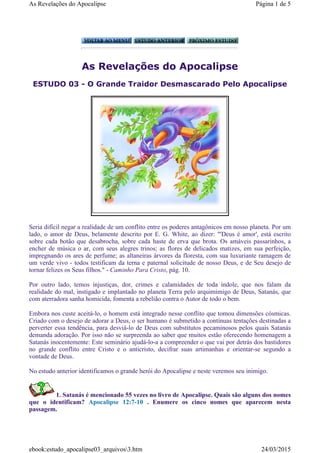 As Revelações do Apocalipse
ESTUDO 03 - O Grande Traidor Desmascarado Pelo Apocalipse
Seria difícil negar a realidade de um conflito entre os poderes antagônicos em nosso planeta. Por um
lado, o amor de Deus, belamente descrito por E. G. White, ao dizer: "'Deus é amor', está escrito
sobre cada botão que desabrocha, sobre cada haste de erva que brota. Os amáveis passarinhos, a
encher de música o ar, com seus alegres trinos; as flores de delicados matizes, em sua perfeição,
impregnando os ares de perfume; as altaneiras árvores da floresta, com sua luxuriante ramagem de
um verde vivo - todos testificam da terna e paternal solicitude de nosso Deus, e de Seu desejo de
tornar felizes os Seus filhos." - Caminho Para Cristo, pág. 10.
Por outro lado, temos injustiças, dor, crimes e calamidades de toda índole, que nos falam da
realidade do mal, instigado e implantado no planeta Terra pelo arquimimigo de Deus, Satanás, que
com aterradora sanha homicida, fomenta a rebelião contra o Autor de todo o bem.
Embora nos custe aceitá-lo, o homem está integrado nesse conflito que tomou dimensões cósmicas.
Criado com o desejo de adorar a Deus, o ser humano é submetido a contínuas tentações destinadas a
perverter essa tendência, para desviá-lo de Deus com substitutos pecaminosos pelos quais Satanás
demanda adoração. Por isso não se surpreenda ao saber que muitos estão oferecendo homenagem a
Satanás inocentemente: Este seminário ajudá-lo-a a compreender o que vai por detrás dos bastidores
no grande conflito entre Cristo e o anticristo, decifrar suas artimanhas e orientar-se segundo a
vontade de Deus.
No estudo anterior identificamos o grande herói do Apocalipse e neste veremos seu inimigo.
1. Satanás é mencionado 55 vezes no livro de Apocalipse. Quais são alguns dos nomes
que o identificam? Apocalipse 12:7-10 . Enumere os cinco nomes que aparecem nesta
passagem.
Página 1 de 5As Revelações do Apocalipse
24/03/2015ebook:estudo_apocalipse03_arquivos3.htm
 