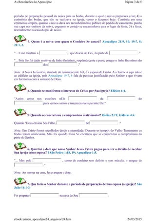 período de preparação pessoal da noiva para as bodas, durante o qual o noivo preparava o lar; 4) a
cerimônia das bodas, que não se realizava na igreja, como o fazemos hoje. Consistia em uma
cerimónia simples, quando o noivo dava seu reconhecimento público do pedido de casamento, punha
sua capa nos ombros da noiva, enquanto o cortejo se encaminhava para o lugar da festa; 5) a festa,
normalmente na casa do pai do noivo.
3. Quem é a noiva com quem o Cordeiro Se casará? Apocalipse 21:9, 10; 19:7, 8;
21:1, 2.
"... E me mostrou a , que descia do Céu, da parte de ."
"... Pois lhe foi dado vestir-se de linho finíssinio, resplandecente e puro; porque o linho finíssimo são
dos ."
Nota: A Nova Jerusalém, símbolo do remanescente fiel, é a esposa de Cristo. A referência aqui não é
ao edifício da igreja, pois Apocalipse 19:7, 8 fala de pessoas justificadas pelo Senhor e que vivem
em harmonia com a vontade de Deus.
4. Quando se manifestou o interesse de Cristo por Sua igreja? Efésios 1:4.
"Assim como nos escolheu nEle da do
para sermos santos e irrepreensíveis perante Ele."
5. Quando se concretizou o compromisso matrimonial? Oséias 2:19; Gálatas 4:4.
Quando "Deus enviou Seu Filho, de ."
Nota: Em Cristo fomos escolhidos desde a eternidade. Durante os tempos do Velho Testamento as
bodas foram anunciadas. Mas foi quando Jesus Se encarnou que se concretizou o compromisso da
parte do Senhor.
6. Qual foi o dote que nosso Senhor Jesus Cristo pagou para ter o direito de receber
Sua igreja como esposa? I São Pedro 1:18, 19; Apocalipse 1:5.
"... Mas pelo , como de cordeiro sem defeito e sem mácula, o sangue de
."
Nota: Ao morrer na cruz, Jesus pagou o dote.
7. Que faria o Senhor durante o período de preparação de Sua esposa (a igreja)? São
João 14:1-3.
Foi preparar na casa de Seu .
Página 3 de 5As Revelações do Apocalipse
24/03/2015ebook:estudo_apocalipse24_arquivos24.htm
 