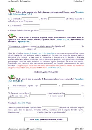 8. Que inclui a preparação da igreja para o encontro com Cristo, o esposo? Romanos
3:24; 3:31; Apocalipse 19:7, 8.
a. É justificada , por Sua [de Deus] mediante a
redenção que há em Cristo Jesus.
b. A fé não anula a
c. Veste-se de linho finíssimo que são os dos santos.
9. Antes de deixar as cortes de glória, depois de terminada a intercessão, Jesus Se
apresenta ante o Pai e recebe o domínio, a glória e o reino ( Daniel 7:13, 14 ). Que anúncio se
fará então? Apocalipse 19:7.
"Alegremo-nos, exultemos, e demos-Lhe glória, porque são chegadas as do
, cuja esposa ."
Nota: Os primeiros oito versículos do cap. 19 de Apocalipse transcrevem um gozo sublime e uma
alegria espetacular com aleluias e louvores ao Cordeiro, que venceu e recuperou todos os poderes
usurpados pelo inimigo; acabou com as artimanhas e instrumentos de Satanás e, havendo
reivindicado a Deus perante o Universo, vem ao encontro de Sua igreja, com quem haverá de unir-Se
para sempre. Então nos levará à casa do Pai, onde terá lugar a grande ceia das bodas do Cordeiro.
Sem dúvida será a maior e mais emocionante festa havida no Universo. Pensando neste dia Jesus
declarou: "E digo-vos que, desta hora em diante, não beberei deste fruto da videira, até aquele dia
em que o hei de beber, novo, no reino de Meu Pai" ( São Mateus 26:29 ).
OS BEM-AVENTURADOS
10. De acordo com a revelação de Deus, quem são os bem-aventurados? Apocalipse
19:9; 22:17, 20, 21.
"... Bem-aventurados aqueles que à das
."
"O Espírito e a noiva dizem: . Aquele que ouve diga: .
Aquele que tem sede, , e quem quiser a
."
Conclusão: Atos 2:41, 47 diz:
"Então os que lhe aceitaram a palavra foram ; havendo um acréscimo naquele
dia de quase três mil pessoas... louvando a Deus, e contando com a simpatia de todo o povo.
Enquanto isso, o Senhor, dia a dia, os que iam sendo ."
Clique AQUI para imprimir este estudo.
Página 4 de 5As Revelações do Apocalipse
24/03/2015ebook:estudo_apocalipse24_arquivos24.htm
 