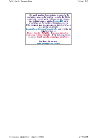 Se você gostou deste estudo e gostaria de
conhecer ou aprender mais a respeito da Bíblia,
ou queira receber uma visita nossa ou mesmo
que orássemos por você, clique AQUI para
preencher um formulário(Conecte antes na
internet para que a página possa ser aberta), ou
nos envie um email:
jesusvoltara@jesusvoltara.com.br escrevendo os
seguintes dados:
Nome - Idade - Religião - Endereço completo -
Se deseja visita ou oração - E no campo assunto
escreva: Ebook estudo apocalipse concluido
Que Deus lhe abençõe.
www.jesusvoltara.com.br
Página 5 de 5As Revelações do Apocalipse
24/03/2015ebook:estudo_apocalipse24_arquivos24.htm
 