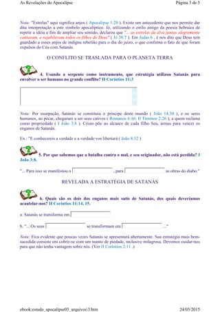 Nota: "Estrelas" aqui significa anjos ( Apocalipse 1:20 ). Existe um antecedente que nos permite dar
dita interpretação a este símbolo apocalíptico. Jó, utilizando o estilo antigo da poesia hebraica de
repetir a idéia a fim de ampliar seu sentido, declarou que "... as estrelas da alva juntas alegremente
cantavam, e rejubilavam todos os filhos de Deus" ( Jó 38:7 ). Em Judas 6 , é nos dito que Deus tem
guardado a esses anjos de indigna rebelião para o dia do juízo, o que confirma o fato de que foram
expulsos do Céu com Satanás.
O CONFLITO SE TRASLADA PARA O PLANETA TERRA
4. Usando a serpente como instrumento, que estratégia utilizou Satanás para
envolver o ser humano no grande conflito? II Coríntios 11:3
Nota: Por usurpação, Satanás se constituiu o príncipe deste mundo ( João 14:30 ), e os seres
humanos, ao pecar, chegaram a ser seus cativos ( Romanos 6:16; II Timóteo 2:26 ), a quem reclama
como propriedade ( I João 3:8 ). Cristo põe ao alcance de cada filho Seu, armas para vencer os
enganos de Satanás.
Ex.: "E conhecereis a verdade e a verdade vos libertará ( João 8:32 )
5. Por que sabemos que a batalha contra o mal, e seu originador, não está perdida? I
João 3:8.
"... Para isso se manifestou o , para as obras do diabo."
REVELADA A ESTRATÉGIA DE SATANÁS
6. Quais são os dois dos enganos mais sutis de Satanás, dos quais deveríamos
acautelar-nos? II Coríntios 11:14, 15.
a. Satanás se transforma em
b. "... Os seus se transformam em ..."
Nota: Fica evidente que poucas vezes Satanás se apresentará abertamente. Sua estratégia mais bem-
sucedida consiste em cobrir-se com um manto de piedade, inclusive milagrosa. Devemos cuidar-nos
para que não tenha vantagem sobre nós. (Ver II Coríntios 2:11 .)


Página 3 de 5As Revelações do Apocalipse
24/03/2015ebook:estudo_apocalipse03_arquivos3.htm
 
