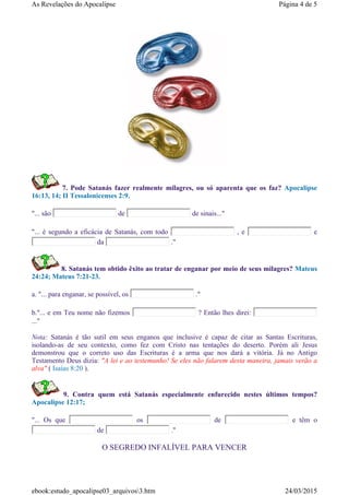 7. Pode Satanás fazer realmente milagres, ou só aparenta que os faz? Apocalipse
16:13, 14; II Tessalonicenses 2:9.
"... são de de sinais..."
"... é segundo a eficácia de Satanás, com todo , e e
da ."
8. Satanás tem obtido êxito ao tratar de enganar por meio de seus milagres? Mateus
24:24; Mateus 7:21-23.
a. "... para enganar, se possível, os ."
b."... e em Teu nome não fizemos ? Então lhes direi:
..."
Nota: Satanás é tão sutil em seus enganos que inclusive é capaz de citar as Santas Escrituras,
isolando-as de seu contexto, como fez com Cristo nas tentações do deserto. Porém ali Jesus
demonstrou que o correto uso das Escrituras é a arma que nos dará a vitória. Já no Antigo
Testamento Deus dizia: "A lei e ao testemunho! Se eles não falarem desta maneira, jamais verão a
alva" ( Isaías 8:20 ).
9. Contra quem está Satanás especialmente enfurecido nestes últimos tempos?
Apocalipse 12:17;
"... Os que os de e têm o
de ."
O SEGREDO INFALÍVEL PARA VENCER
Página 4 de 5As Revelações do Apocalipse
24/03/2015ebook:estudo_apocalipse03_arquivos3.htm
 