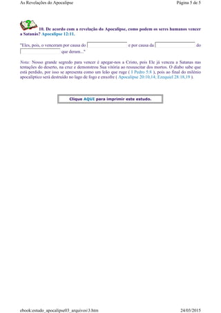 10. De acordo com a revelação do Apocalipse, como podem os seres humanos vencer
a Satanás? Apocalipse 12:11.
"Eles, pois, o venceram por causa do e por causa da do
que deram..."
Nota: Nosso grande segredo para vencer é apegar-nos a Cristo, pois Ele já venceu a Satanas nas
tentações do deserto, na cruz e demonstrou Sua vitória ao ressuscitar dos mortos. O diabo sabe que
está perdido, por isso se apresenta como um leão que ruge ( I Pedro 5:8 ), pois ao final do milénio
apocalíptico será destruído no lago de fogo e enxofre ( Apocalipse 20:10,14; Ezequiel 28:18,19 ).
Clique AQUI para imprimir este estudo.
Página 5 de 5As Revelações do Apocalipse
24/03/2015ebook:estudo_apocalipse03_arquivos3.htm
 