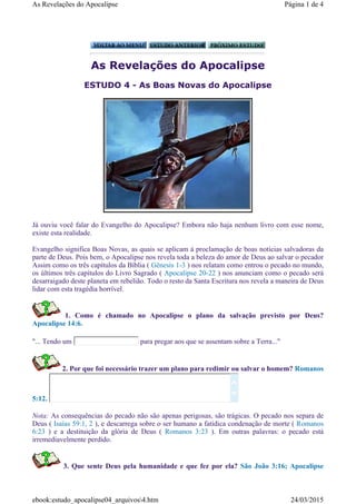 As Revelações do Apocalipse
ESTUDO 4 - As Boas Novas do Apocalipse
Já ouviu você falar do Evangelho do Apocalipse? Embora não haja nenhum livro com esse nome,
existe esta realidade.
Evangelho significa Boas Novas, as quais se aplicam à proclamação de boas notícias salvadoras da
parte de Deus. Pois bem, o Apocalipse nos revela toda a beleza do amor de Deus ao salvar o pecador
Assim como os três capítulos da Bíblia ( Gênesis 1-3 ) nos relatam como entrou o pecado no mundo,
os últimos três capítulos do Livro Sagrado ( Apocalipse 20-22 ) nos anunciam como o pecado será
desarraigado deste planeta em rebelião. Todo o resto da Santa Escritura nos revela a maneira de Deus
lidar com esta tragédia horrível.
1. Como é chamado no Apocalipse o plano da salvação previsto por Deus?
Apocalipse 14:6.
"... Tendo um para pregar aos que se assentam sobre a Terra..."
2. Por que foi necessário trazer um plano para redimir ou salvar o homem? Romanos
5:12.
Nota: As consequências do pecado não são apenas perigosas, são trágicas. O pecado nos separa de
Deus ( Isaías 59:1, 2 ), e descarrega sobre o ser humano a fatídica condenação de morte ( Romanos
6:23 ) e a destituição da glória de Deus ( Romanos 3:23 ). Em outras palavras: o pecado está
irremediavelmente perdido.
3. Que sente Deus pela humanidade e que fez por ela? São João 3:16; Apocalipse


Página 1 de 4As Revelações do Apocalipse
24/03/2015ebook:estudo_apocalipse04_arquivos4.htm
 