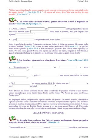 "E Ele é a propiciação pelos nossos pecados, e não somente pelos nossos próprios, mais ainda pelos
do mundo inteiro" ( 1 São João 2:2 ). "...O sangue de Jesus, Seu Filho, nos purifica de todo
pecado" ( 1 São João 1:7 ).
6. De acordo com a Palavra de Deus, quantos salvadores existem à disposição do
pecador? Atos 4:11, 12; Apocalipse 3:7.
a. "...Jesus.... E não há em outro; porque abaixo do céu
não existe nenhum outro , dado entre os homens, pelo qual importa que
sejamos ."
b. "...que e ninguém fechará, e que fecha e ."
Nota: A profecia do Antigo Testamento escrita por Isaías, já dizia que embora Ele nunca tenha
praticado maldade ( Isaías 53:9 ), nossos pecados seriam postos sobre Ele ( Isaías 53:6 ), e que Sua
morte seria expiatória ( Isaías 53:10 ). Sua ressurreição garantiria Sua vitória sobre o pecado e a
morte. Por isso é que quando Cristo abre a porta de salvação ao crente, ninguém a pode fechar, e
quando a fecha por falta de fé do pecador nos méritos de Cristo, não há quem possa abri-la.
7. Que devo fazer para receber a salvação que Jesus oferece? Atos 16:31; Atos 3:19; 1
São João 1:9.
a. "Responderam-Lhe: no e serás
..."
b. " , pois e para serem cancelados os vossos
."
c. "Se os nossos pecados, Ele é fiel e justo para nos e
nos de toda ."
Nota: Quando as Santas Escrituras falam sobre a confissão de pecados, referem-se aos mesmos
termos ensinados por nosso Senhor Jesus Cristo no Pai Nosso: "Pai Nosso que estás nos Céus,...
Perdoa-nos..."
Na linguagem bíblica, arrepender-se significa mudar de opinião. Da mesma maneira, converter-se
significa dar meia-volta e caminhar em sentido contrário. Arrependimento significa uma mudança
genuína da mente e atitude para com Deus e para si mesmo e também para com os demais. A pessoa
arrependida por meio do Espírito Santo, começa a ver as coisas como Deus as vê. Conversão,
portanto, significa dar uma volta e retroceder no caminho da vida de pecado, avançando para Deus.
JESUS É O ÚNICO MEDIADOR
8. Segundo Deus revela em Sua Palavra, quantos mediadores existem que podem
interceder diante de Deus a favor do pecador? I Timóteo 2:5.
"Porquanto há um só e um só entre Deus e os homens,
Página 3 de 4As Revelações do Apocalipse
24/03/2015ebook:estudo_apocalipse04_arquivos4.htm
 