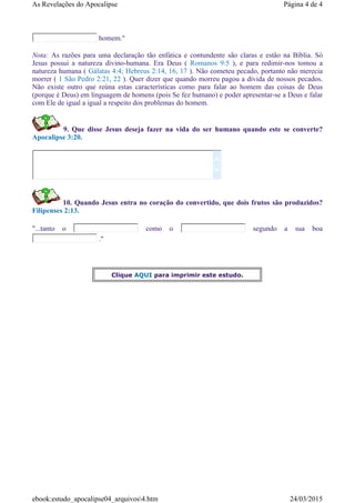 homem."
Nota: As razões para uma declaração tão enfática e contundente são claras e estão na Bíblia. Só
Jesus possui a natureza divino-humana. Era Deus ( Romanos 9:5 ), e para redimir-nos tomou a
natureza humana ( Gálatas 4:4; Hebreus 2:14, 16, 17 ). Não cometeu pecado, portanto não merecia
morrer ( 1 São Pedro 2:21, 22 ). Quer dizer que quando morreu pagou a dívida de nossos pecados.
Não existe outro que reúna estas características como para falar ao homem das coisas de Deus
(porque é Deus) em linguagem de homens (pois Se fez humano) e poder apresentar-se a Deus e falar
com Ele de igual a igual a respeito dos problemas do homem.
9. Que disse Jesus deseja fazer na vida do ser humano quando este se converte?
Apocalipse 3:20.
10. Quando Jesus entra no coração do convertido, que dois frutos são produzidos?
Filipenses 2:13.
"...tanto o como o segundo a sua boa
."


Clique AQUI para imprimir este estudo.
Página 4 de 4As Revelações do Apocalipse
24/03/2015ebook:estudo_apocalipse04_arquivos4.htm
 