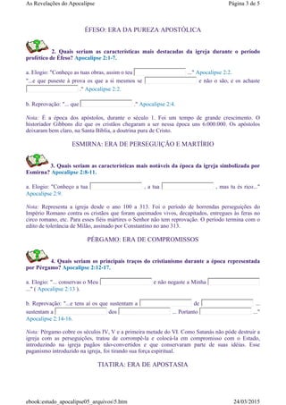 ÉFESO: ERA DA PUREZA APOSTÓLICA
2. Quais seriam as características mais destacadas da igreja durante o período
profético de Éfeso? Apocalipse 2:1-7.
a. Elogio: "Conheço as tuas obras, assim o teu ..." Apocalipse 2:2.
"...e que puseste à prova os que a si mesmos se e não o são, e os achaste
." Apocalipse 2:2.
b. Reprovação: "... que ." Apocalipse 2:4.
Nota: É a época dos apóstolos, durante o século 1. Foi um tempo de grande crescimento. O
historiador Gibbons diz que os cristãos chegaram a ser nessa época uns 6.000.000. Os apóstolos
deixaram bem claro, na Santa Bíblia, a doutrina pura de Cristo.
ESMIRNA: ERA DE PERSEGUIÇÃO E MARTÍRIO
3. Quais seriam as características mais notáveis da época da igreja simbolizada por
Esmirna? Apocalipse 2:8-11.
a. Elogio: "Conheço a tua , a tua , mas tu és rico..."
Apocalipse 2:9.
Nota: Representa a igreja desde o ano 100 a 313. Foi o período de horrendas perseguições do
Império Romano contra os cristãos que foram queimados vivos, decapitados, entregues às feras no
circo romano, etc. Para esses fiéis mártires o Senhor não tem reprovação. O período termina com o
edito de tolerância de Milão, assinado por Constantino no ano 313.
PÉRGAMO: ERA DE COMPROMISSOS
4. Quais seriam os principais traços do cristianismo durante a época representada
por Pérgamo? Apocalipse 2:12-17.
a. Elogio: "... conservas o Meu e não negaste a Minha
..." ( Apocalipse 2:13 ).
b. Reprovação: "...e tens aí os que sustentam a de ...
sustentam a dos ... Portanto ..."
Apocalipse 2:14-16.
Nota: Pérgamo cobre os séculos IV, V e a primeira metade do VI. Como Satanás não póde destruir a
igreja com as perseguições, tratou de corrompê-la e colocá-la em compromisso com o Estado,
introduzindo na igreja pagãos não-convertidos e que conservaram parte de suas idéias. Esse
paganismo introduzido na igreja, foi tirando sua força espiritual.
TIATIRA: ERA DE APOSTASIA
Página 3 de 5As Revelações do Apocalipse
24/03/2015ebook:estudo_apocalipse05_arquivos5.htm
 
