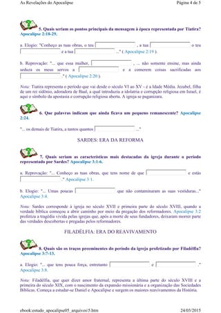 5. Quais seriam os pontos principais da mensagem à época representada por Tiatira?
Apocalipse 2:18-29.
a. Elogio: "Conheço as tuas obras, o teu , a tua o teu
e a tua ..." ( Apocalipse 2:19 ).
b. Reprovação: "... que essa mulher, , ... não somente ensine, mas ainda
seduza os meus servos a e a comerem coisas sacrificadas aos
." ( Apocalipse 2:20 ).
Nota: Tiatira representa o período que vai desde o século VI ao XV - é a Idade Média. Jezabel, filha
de um rei sidônio, adoradora de Baal, a qual introduziu a idolatria e corrupção religiosa em Israel, é
aqui o símbolo da apostasia e corrupção religiosa aberta. A igreja se paganizara.
6. Que palavras indicam que ainda ficava um pequeno remanescente? Apocalipse
2:24.
"... os demais de Tiatira, a tantos quantos ..."
SARDES: ERA DA REFORMA
7. Quais seriam as características mais destacadas da igreja durante o período
representado por Sardes? Apocalipse 3:1-6.
a. Reprovação: "... Conheço as tuas obras, que tens nome de que e estás
." Apocalipse 3:1.
b. Elogio: "... Umas poucas que não contaminaram as suas vestiduras..."
Apocalipse 3:4.
Nota: Sardes corresponde à igreja no século XVII e primeira parte do século XVIII, quando a
verdade bíblica começou a abrir caminho por meio da pregação dos reformadores. Apocalipse 3:2
profetiza a tragédia vivida pelas igrejas que, após a morte de seus fundadores, deixaram morrer parte
das verdades descobertas e pregadas pelos reformadores.
FILADÉLFIA: ERA DO REAVIVAMENTO
8. Quais são os traços preeminentes do período da igreja profetizado por Filadélfia?
Apocalipse 3:7-13.
a. Elogio: "... que tens pouca força, entretanto e ."
Apocalipse 3:8.
Nota: Filadélfia, que quer dizer amor fraternal, representa a última parte do século XVIII e a
primeira do século XIX, com o nascimento da expansão missionária e a organização das Sociedades
Bíblicas. Começa a estudar-se Daniel e Apocalipse e surgem os maiores reavivamentos da História.
Página 4 de 5As Revelações do Apocalipse
24/03/2015ebook:estudo_apocalipse05_arquivos5.htm
 