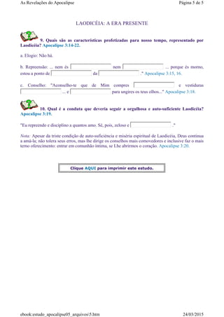 LAODICÉIA: A ERA PRESENTE
9. Quais são as características profetizadas para nosso tempo, representado por
Laodicéia? Apocalipse 3:14-22.
a. Elogio: Não há.
b. Repreensão: ... nem és nem ... porque és morno,
estou a ponto de da ." Apocalipse 3:15, 16.
c. Conselho: "Aconselho-te que de Mim compres e vestiduras
... e para ungires os teus olhos..." Apocalipse 3:18.
10. Qual é a conduta que deveria seguir a orgulhosa e auto-suficiente Laodicéia?
Apocalipse 3:19.
"Eu repreendo e disciplino a quantos amo. Sé, pois, zeloso e ."
Nota: Apesar da triste condição de auto-suficiéncia e miséria espiritual de Laodicéia, Deus continua
a amá-la; não tolera seus erros, mas lhe dirige os conselhos mais comovedores e inclusive faz o mais
terno oferecimento: entrar em comunhão íntima, se Lhe abrirmos o coração. Apocalipse 3:20.
Clique AQUI para imprimir este estudo.
Página 5 de 5As Revelações do Apocalipse
24/03/2015ebook:estudo_apocalipse05_arquivos5.htm
 