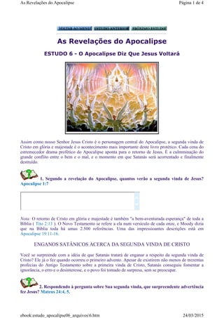 As Revelações do Apocalipse
ESTUDO 6 - O Apocalipse Diz Que Jesus Voltará
Assim como nosso Senhor Jesus Cristo é o personagem central do Apocalipse, a segunda vinda de
Cristo em glória e majestade é o acontecimento mais importante deste livro protético. Cada cena do
estremecedor drama profético do Apocalipse aponta para o retorno de Jesus. É a culmminação do
grande conflito entre o bem e o mal, e o momento em que Satanás será acorrentado e finalmente
destruído.
1. Segundo a revelação do Apocalipse, quantos verão a segunda vinda de Jesus?
Apocalipse 1:7
Nota: O retorno de Cristo em glória e majestade é também "a bem-aventurada esperança" de toda a
Bíblia ( Tito 2:13 ). O Novo Testamento se refere a ela num versículo de cada onze, e Moody dizia
que na Bíblia toda há umas 2.500 referências. Uma das impressioantes descrições está em
Apocalipse 19:11-16.
ENGANOS SATÂNICOS ACERCA DA SEGUNDA VINDA DE CRISTO
Você se surpreende com a idéia de que Satanás tratará de enganar a respeito da segunda vinda de
Cristo? Ele já o fez quando ocorreu o primeiro advento. Apesar de existirem não menos de trezentas
profecias do Antigo Testamento sobre a primeira vinda de Cristo, Satanás conseguiu fomentar a
ignorância, o erro e o desinteresse, e o povo foi tomado de surpresa, sem se preocupar.
2. Respondendo à pergunta sobre Sua segunda vinda, que surpreendente advertência
fez Jesus? Mateus 24:4, 5.


Página 1 de 4As Revelações do Apocalipse
24/03/2015ebook:estudo_apocalipse06_arquivos6.htm
 