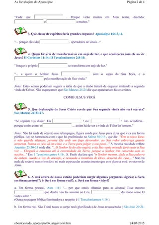 "Vede que . Porque virão muitos em Meu nome, dizendo:
e a muitos."
3. Que classe de espíritos faria grandes enganos? Apocalipse 16:13,14.
"... porque eles são , operadores de sinais..."
4. Quem haveria de transformar-se em anjo de luz, e que acontecerá com ele ao vir
Jesus? II Coríntios 11:14; II Tessalonicenses 2:8-10.
"Porque o próprio se transforma em anjo de luz."
"... a quem o Senhor Jesus com o sopra da Sua boca, e o
pela manifestação da Sua vinda."
Nota: Estes versos poderiam sugerir a idéia de que a diabo tratará de enganar imitando a segunda
vinda de Cristo. Não esqueçamos que São Mateus 24:24 diz que apareceriam falsos cristos.
COMO JESUS VIRÁ
5. Que declaração de Jesus Cristo revela que Sua segunda vinda não será secreta?
São Mateus 24:23-27.
"Se alguém vos disser: Eis ! ou: ! não acrediteis...
porque assim como o ... assim há de ser a vinda do Filho do homem."
Nota: Não há nada de secreto nos relâmpagos, figura usada por Jesus para dizer que vira em forma
pública. Isto se harmoniza com o que foi profetizado no Salmo 50:3-6 , que diz: "Vem o nosso Deus
e não guarda silêncio; perante Ele arde um fogo devorador, ao Seu redor esbraveja grande
tormenta. Intima os céus lá em cima, e a Terra para julgar o seu povo..." A mesma realidade reflete
Jeremias 25:30-35 onde diz: "...O Senhor lá do alto rugirá, e da Sua santa morada fará ouvir a Sua
voz ... Chegará o estrondo até à extremidade da Terra, porque o Senhor tem contenda com as
nações..." Em 1 Tessalonicenses 4:16 , S. Paulo declara que "o Senhor mesmo, dada a Sua palavra
de ordem, ouvida a voz do arcanjo, e ressoada a trombeta de Deus, descerá dos céus,..." Não há
nada de secreto nem silencioso no mais espetacular acontecimento que este planeta verá: o retorno de
Jesus.
6. A esta altura de nosso estudo poderiam surgir algumas perguntas lógicas: a. Será
em forma pessoal?; b. Será em forma real?; c. Será em forma visível?
a. Em forma pessoal, Atos 1:11 "... por que estais olhando para as alturas? Esse mesmo
que dentre vós foi assunto ao Céu, do modo como O
vistes subir."
(Outra passagem bíblica iluminadora a respeito é 1 Tessalonicenses 4:16 ).
b. Em forma real. São Tomé tocou o corpo real (glorificado) de Jesus ressuscitado ( São João 20:24-
Página 2 de 4As Revelações do Apocalipse
24/03/2015ebook:estudo_apocalipse06_arquivos6.htm
 