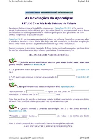 As Revelações do Apocalipse
ESTUDO 7 - A Prisão de Satanás no Abismo
Satanás está furioso porque a Santa Bíblia o desmascara ( Apocalipse 12:10-12 ). Por isso tem
tratado de disseminar a errônea idéia de que o Apocalipse é um livro incompreensível. Mas as Santas
Escrituras nos dão a chave para entender os símbolos apocalípticos, pelo que se torna um livro
aberto à compreensão do estudante sincero.
Apocalipse 20 diz que um poderoso anjo ataria Satanás por mil anos. Nem tudo o que cremos sobre
o milênio se harmoniza com a Bíblia. Mas hoje vocé terá a satisfação de descobrir a explicação
bíblica sobre o tema. Ser-nos-á de grande auxflio analisar algo sobre a ressurreição.
Descobriremos que o Apocalipse (revelação de Jesus Cristo) explica algumas coisas que Jesus disse
durante Seu ministério terrenal, especialmente quando falou de duas ressurreições.
MIL ANOS ENTRE AS RESSURREIÇÕES
1. Quais são as duas ressurreições sobre as quais nosso Senhor Jesus Cristo falou
quando esteve na Terra? São João 5:28, 29.
a. "Os que tiverem feito o bem para a ressurreição da ;..." ( São João 5:29
p.p.).
b. "...Os que tiverem praticado o mal para a ressurreição do "( São João 5:29
ú.p.).
2. Que período começará na ressurreição dos fiéis? Apocalipse 20:6.
"Bem-aventurado e é aquele que tem parte na
ressurreição... e reinarão com Ele os anos."
Nota: Este versículo diz que são os justos que voltarão à vida (ressuscitarão) e reinarão com Cristo
mil anos. Este é o milênio bíblico que começa com a primeira ressurreição.
3. Quando ocorrerá a primeira ressurreição, isto é, a dos justos mortos? I
Tessalonicenses 4:16.
"Porquanto o Senhor mesmo..., dos Céus, e os mortos em Cristo
."
Nota: A primeira ressurreição ocorrerá quando Jesus voltar em glória e majestade.
1.000 ANOS ENTRE AS DUAS RESSURREIÇÕES
Página 1 de 4As Revelações do Apocalipse
24/03/2015ebook:estudo_apocalipse07_arquivos7.htm
 
