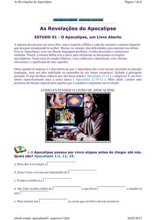 As Revelações do Apocalipse
ESTUDO 01 - O Apocalipse, um Livro Aberto
1. O Apocalipse passou por cinco etapas antes de chegar até nós.
Quais são? Apocalipse 1:1, 11, 19.
a. Deus deu a revelação a
b. Jesus Cristo a enviou por intermédio do
c. O anjo a notificou a
d. São João recebeu ordem de o que havia e mandar às
sete
e. Para mostrar aos as coisas que em breve devem acontecer.
A maioria das pessoas em nosso País, ama e respeita a Bíblia e cada dia aumenta o número daqueles
que desejam compreendê-la melhor. Muitos, no entanto, têm dificuldades para entender seu último
livro (o Apocalipse), com sua fluente linguagem profética, vividas descrições e misteriosos
símbolos. Porém, a mesma Bíblia tem a chave para interpretar as fascinantes revelações
apocalípticas. Nesta série de estudos bíblicos, você conhecerá e identificará, com vibrante
entusiasmo, o significado de seus segredos.
Outra agradável surpresa é a descoberta de que o Apocalipse não é um tesouro ancorado no passado
longínquo, nem um tabu indefinido na penumbra de um futuro incansável, fechado à percepção
presente. O anjo de Deus ordenou que não fosse selado ( Apocalipse 22:10 ), e alegre-se! É um livro
aberto especificamente para a nossa época ( Apocalipse 22:10-12 ). Mais ainda: contém uma
promessa de bênção especial para aqueles que o estudam e respeitam sua revelação.
COMO ENTENDER O LIVRO DE APOCALIPSE
Página 1 de 4As Revelações do Apocalipse
24/03/2015ebook:estudo_apocalipse01_arquivos1.htm
 
