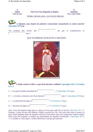 4. Quantos anos depois da primeira ressurreição ressuscitarão os outros mortos?
Apocalipse 20:5 p.p.
"Os restantes dos mortos não até que se completassem os
anos."
QUE OCORRERÁ DURANTE O MILÊNIO
5. Onde estarão os fiéis e o que farão durante o milênio? Apocalipse 20:4; 1 Coríntios
6:2 e 3.
a. "...aos quais foi dada autoridade de ..." ( Apocalipse 20:4 p.p.).
b. "... e viveram e reinaram com Cristo durante anos." ( Apocalipse 20:4 ú.p.).
c. "... os santos hão de julgar o " ( I Coríntios 6:2 p.p.).
d. "... havemos de julgar os ;..." ( 1 Coríntios 6:3 p.p.).
Nota: Jesus foi preparar lugar para os salvos no Céu, para onde Ele os levará ( São João 14:1-3 ).
Portanto, o juízo de que está falando a Bíblia, ocorrerá no Céu. Este juízo não afeta os justos, os
quais foram julgados antes da segunda vinda de Cristo (deste juízo nos ocuparemos noutro estudo).
Neste juízo são julgados os ímpios que participarão da segunda ressurreição ( Apocalipse 20:12,
13 ), ao diabo e a seus anjos, e se lhes determina o castigo que merecem.
1ª
FIÉIS
Volta de Jesus
Fiéis Nos Céus Julgando os Ímpios.
2ª
INFIÉIS
Desc. Santa Cidade
TERRA DESOLADA, SATANÁS PRESO.
Página 2 de 4As Revelações do Apocalipse
24/03/2015ebook:estudo_apocalipse07_arquivos7.htm
 