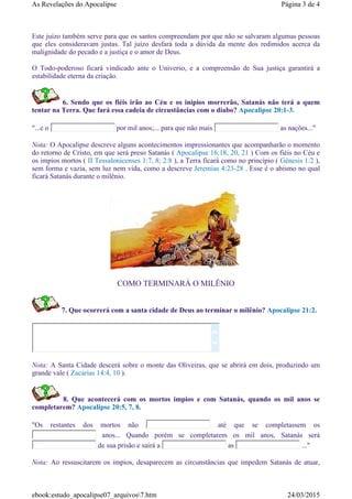 Este juízo também serve para que os santos compreendam por que não se salvaram algumas pessoas
que eles consideravam justas. Tal juízo desfará toda a dúvida da mente dos redimidos acerca da
malignidade do pecado e a justiça e o amor de Deus.
O Todo-poderoso ficará vindicado ante o Universo, e a compreensão de Sua justiça garantirá a
estabilidade eterna da criação.
6. Sendo que os fiéis irão ao Céu e os inipios morrerão, Satanás não terá a quem
tentar na Terra. Que fará essa cadeia de circustâncias com o diabo? Apocalipse 20:1-3.
"...e o por mil anos;... para que não mais as nações..."
Nota: O Apocalipse descreve alguns acontecimentos impressionantes que acompanharão o momento
do retorno de Cristo, em que será preso Satanás ( Apocalipse 16:18, 20, 21 ) Com os fiéis no Céu e
os impios mortos ( II Tessalonicenses 1:7, 8; 2:8 ), a Terra ficará como no princípio ( Gênesis 1:2 ),
sem forma e vazia, sem luz nem vida, como a descreve Jeremias 4:23-28 . Esse é o abismo no qual
ficará Satanás durante o milênio.
COMO TERMINARÁ O MILÊNIO
7. Que ocorrerá com a santa cidade de Deus ao terminar o milênio? Apocalipse 21:2.
Nota: A Santa Cidade descerá sobre o monte das Oliveiras, que se abrirá em dois, produzindo um
grande vale ( Zacarias 14:4, 10 ).
8. Que acontecerá com os mortos impios e com Satanás, quando os mil anos se
completarem? Apocalipse 20:5, 7, 8.
"Os restantes dos mortos não até que se completassem os
anos... Quando porém se completarem os mil anos, Satanás será
de sua prisão e sairá a as ..."
Nota: Ao ressuscitarem os impios, desaparecem as circunstâncias que impedem Satanás de atuar,


Página 3 de 4As Revelações do Apocalipse
24/03/2015ebook:estudo_apocalipse07_arquivos7.htm
 