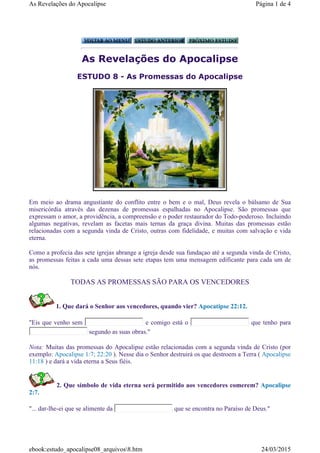 As Revelações do Apocalipse
ESTUDO 8 - As Promessas do Apocalipse
Em meio ao drama angustiante do conflito entre o bem e o mal, Deus revela o bálsamo de Sua
misericórdia através das dezenas de promessas espalhadas no Apocalipse. São promessas que
expressam o amor, a providência, a compreensão e o poder restaurador do Todo-poderoso. Incluindo
algumas negativas, revelam as facetas mais ternas da graça divina. Muitas das promessas estão
relacionadas com a segunda vinda de Cristo, outras com fidelidade, e muitas com salvação e vida
eterna.
Como a profecia das sete igrejas abrange a igreja desde sua fundaçao até a segunda vinda de Cristo,
as promessas feitas a cada uma dessas sete etapas tem uma mensagem edificante para cada um de
nós.
TODAS AS PROMESSAS SÃO PARA OS VENCEDORES
1. Que dará o Senhor aos vencedores, quando vier? Apocatipse 22:12.
"Eis que venho sem e comigo está o que tenho para
segundo as suas obras."
Nota: Muitas das promessas do Apocalipse estão relacionadas com a segunda vinda de Cristo (por
exemplo: Apocalipse 1:7; 22:20 ). Nesse dia o Senhor destruirá os que destroem a Terra ( Apocalipse
11:18 ) e dará a vida eterna a Seus fiéis.
2. Que símbolo de vida eterna será permitido aos vencedores comerem? Apocalipse
2:7.
"... dar-lhe-ei que se alimente da que se encontra no Paraíso de Deus."
Página 1 de 4As Revelações do Apocalipse
24/03/2015ebook:estudo_apocalipse08_arquivos8.htm
 