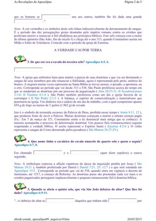 que os homens se uns aos outros; também lhe foi dada uma grande
."
Nota: A cor vermelha e os símbolos deste selo falam indiscutivelmente de derramamento de sangue.
É o período das dez perseguições gerais desatadas pelo império romano contra os cristãos que
preferiam morrer a renunciar à fiel obediência aos princípios bíblicos. Este selo começa com a morte
do último apóstolo (São João, fim do século I) e chega até o ano 313, quando Constantino assina em
Milão o Edito de Tolerância. Coincide com o período da igreja de Esmirna.
A VERDADE CAI POR TERRA
3. De que cor era o cavalo do terceiro selo? Apocalipse 6:5, 6.
Nota: A igreja que enfrentou lutas para manter a pureza de suas doutrinas e que viu ser derramado o
sangue de seus membros por não renunciar a fidelidade, agora é representada pelo preto, antítese do
branco. A negrura muitas vezes representa na Santa Bíblia as trevas morais, o pecado, a apostasia, ou
o erro. Corresponde ao período que vai desde 313 a 538. São Paulo profetizou acerca do tempo em
que se mudariam as doutrinas por um processo de paganização ( Atos 20:27-31; II Tessalonicenses
2:3-6; II Timóteo 4:1-4 ). São Pedro também profetizou como um dia a igreja haveria de se
corromper ( II São Pedro 2:1-3 ). A balança, o espírito de comercialização e materialismo que
penetraria na igreja. Um dinheiro era o salário de um dia de trabalho, com o qual comprariam apenas
654 g de trigo ou menos de 2 quilos (1.962 g) de cevada.
Isto é o símbolo da tremenda escassez da Palavra de Deus, proibida nesse tempo ( Amós 8:11, 12 ),
que produziu fome de ouvir a Palavra. Muitas doutrinas começam a morrer e entram crenças pagâs
(Ex.: Em 7 de março de 321, Constantino emite a lei dominical mais antiga que se conhece). A
maioria acompanha o processo de deterioração doutrinal. Uns poucos fiéis (remanescentes) seguem
respeitando a verdade bíblica. O azeite representa o Espírito Santo ( Zacarias 4:2-6 ). O vinho
representa o sangue de Cristo derramado pelos pecadores ( São Mateus 26:27-29 ).
4. Que nome tinha o cavaleiro do cavalo amarelo do quarto selo e quem o seguia?
Apocalipse 6:7, 8.
Era chamado e o (quer dizer sepulcro) o estava
seguindo.
Nota: A simbologia expressa a aflição espantosa da época da inquisição predita por Jesus ( São
Mateus 24:21 ), também profetizada por Daniel ( Daniel 7:21, 25; 12:7 ) e que será estudada em
Apocalipse 13:5 . Corresponde ao período que vai de 538, quando entra em vigéncia o decreto de
Justiniano, até 1517, o começo da Reforma. As doutrinas puras são pisoteadas cada vez mais e os
cristãos paganizados perseguem implacavelinente o pequeno remanescente fiel à doutrina bíblica.
5. Quando se abriu o quinto selo, que viu São João debaixo do altar? Que lhes foi
dado? Apocalipse 6:9-11.
"...vi debaixo do altar as daqueles que tinham sido por
Página 2 de 5As Revelações do Apocalipse
24/03/2015ebook:estudo_apocalipse09_arquivos9.htm
 