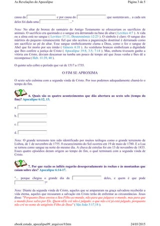 causa da e por causa do que sustentavam... a cada um
deles foi dada uma ..."
Nota: No altar de bronze do santuário do Antigo Testamento se ofereceriam os sacrifícios de
animais. O sacrifício era queimado e o sangue era derramado na base do altar ( Levítico 4:7 ). A vida
ou a alma está no sangue ( Levítico 17:11; Deuteronômio 12:23 ). O símbolo é claro: O sangue dos
mártires do pequeno remanescente fiel que não aceitou a paganização doutrinal é derramado como
um sacrifício ao pé do altar. Esse sangue simbolicamente clama a Deus, como o fez o sangue de
Abel que foi morto por seu irmão ( Gênesis 4:10 ). As vestiduras brancas simbolizam a dignidade
que lhes confere a justiça de Cristo ( Apocalipse 19:8; 3:5; 7:14 ). Mas, embora tivessem ganho a
vitória em Cristo, deviam descansar na tumba um pouco de tempo até que Jesus venha e lhes dê a
recompensa ( Heb. 11:39, 40 ).
O quinto selo cobre o período que vai de 1517 a 1755.
O FIM SE APROXIMA
O sexto selo culmina com a segunda vinda de Cristo. Por isso podemos adequadamente chamá-lo o
tempo do fim.
6. Quais são os quatro acontecimentos que dão abertura ao sexto selo (tempo do
fim)? Apocalipse 6:12, 13.
a.
b.
c.
d.
Nota: O grande terremoto tem sido identificado por muitos teólogos como o grande terremoto de
Lisboa, de 1 de novembro de 1755. 0 escurecimento do Sol ocorreu em 19 de maio de 1780. E a Lua
se tornou como sangue na noite do mesmo dia. A chuva de estrelas foi em 13 de novembro de 1833.
Esses quatro episódios deram origem ao tempo do fim, o qual terminará com a segunda vinda de
Cristo.
7. Por que razão os infiéis rogarão desesperadamente às rochas e às montanhas que
caiam sobre eles? Apocalipse 6:14-17.
"... porque chegou o grande dia da deles, e quem é que pode
?"
Nota: Diante da segunda vinda de Cristo, aqueles que se ampararam na graça salvadora receberão a
vida eterna, aqueles que recusaram a salvação em Cristo terão de enfrentar as circunstâncias. Jesus
disse: "Porquanto Deus enviou o Seu Filho ao mundo, não para que julgasse o mundo, mas para que
o mundo fosse salvo por Ele. Quem nEle crê não é julgado; o que não crê já está julgado, porquanto
não crê no nome do unigênito Filho de Deus" ( São João 3:17,18 ).
Página 3 de 5As Revelações do Apocalipse
24/03/2015ebook:estudo_apocalipse09_arquivos9.htm
 
