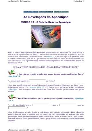 As Revelações do Apocalipse
ESTUDO 10 - O Selo de Deus no Apocalipse
O sexto selo do Apocalipse nos ajuda a descobrir quando começaria o tempo do fim e conclui com a
descrição da segunda vinda de Jesus. O sétimo selo descreve o silêncio que se produzirá no Céu
quando Jesus e Seus anjos vierem buscar-nos. No capítulo 7 , como uma espécie de parêntesis entre
o sexto e o sétimo selo, Jesus nos diz que antes de vir, seria colocado o selo de Deus nas frontes dos
que serão salvos. Esse capítulo também aumenta nossa compreensão dos acontecimentos prévios ao
retorno do Senhor.
SERÁ A TERRA DESTRUÍDA POR UMA GUERRA TERMONUCLEAR?
1. Que estavam retendo os anjos dos quatro ángulos (pontos cardeais) da Terra?
Apocalipse 7:1.
"... conservando seguros os da Terra ..."
Nota: Que significariam esses ventos? Há antecedentes proféticos na Bíblia que nos dão a chave.
Representam guerras (Ex.: Jeremias 49:36, 37 ). O fato de que a guerra que se está retendo em
Apocalipse 7 viria dos quatro pontos cardeais da Terra, dá a entender que se trata de uma guerra
mundial.
2. Que seria danificado na guerra que os quatro anjos estavam retendo? Apocalipse
7:1, 3.
"... Não danifiqueis nem a , nem o nem as
..."
Nota: Evidentemente a guerra de que se está falando aqui, não está no passado. Não é a Primeira
Guerra Mundial, nem a segunda, pois os danos que são profetizados se aplicam com mais
propriedade a uma guerra termonuclear, capaz de danificar a Terra, a vida no mar e a vida vegetal.
Portanto, refere-se a uma guerra mundial como a que poderia ocorrer se fossem usadas armas como
as atuais.
Página 1 de 4As Revelações do Apocalipse
24/03/2015ebook:estudo_apocalipse10_arquivos10.htm
 
