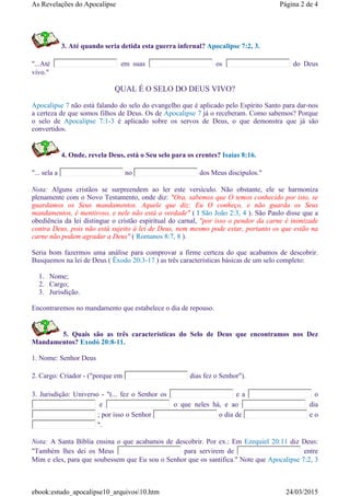 3. Até quando seria detida esta guerra infernal? Apocalipse 7:2, 3.
"...Até em suas os do Deus
vivo."
QUAL É O SELO DO DEUS VIVO?
Apocalipse 7 não está falando do selo do evangelho que é aplicado pelo Espírito Santo para dar-nos
a certeza de que somos filhos de Deus. Os de Apocalipse 7 já o receberam. Como sabemos? Porque
o selo de Apocalipse 7:1-3 é aplicado sobre os servos de Deus, o que demonstra que já são
convertidos.
4. Onde, revela Deus, está o Seu selo para os crentes? Isaías 8:16.
"... sela a no dos Meus discípulos."
Nota: Alguns cristãos se surpreendem ao ler este versículo. Não obstante, ele se harmoniza
plenamente com o Novo Testamento, onde diz: "Ora, sabemos que O temos conhecido por isto, se
guardamos os Seus mandamentos. Aquele que diz: Eu O conheço, e não guarda os Seus
mandamentos, é mentiroso, e nele não está a verdade" ( I São João 2:3, 4 ). São Paulo disse que a
obediência da lei distingue o cristão espiritual do carnal, "por isso o pendor da carne é inimizade
contra Deus, pois não está sujeito à lei de Deus, nem mesmo pode estar, portanto os que estão na
carne não podem agradar a Deus" ( Romanos 8:7, 8 ).
Seria bom fazermos uma análise para comprovar a firme certeza do que acabamos de descobrir.
Busquemos na lei de Deus ( Êxodo 20:3-17 ) as três características básicas de um selo completo:
1. Nome;
2. Cargo;
3. Jurisdição.
Encontraremos no mandamento que estabelece o dia de repouso.
5. Quais são as três características do Selo de Deus que encontramos nos Dez
Mandamentos? Exodó 20:8-11.
1. Nome: Senhor Deus
2. Cargo: Criador - ("porque em dias fez o Senhor").
3. Jurisdição: Universo - "(... fez o Senhor os e a o
e o que neles há, e ao dia
; por isso o Senhor o dia de e o
".
Nota: A Santa Bíblia ensina o que acabamos de descobrir. Por ex.: Em Ezequiel 20:11 diz Deus:
"Também lhes dei os Meus para servirem de entre
Mim e eles, para que soubessem que Eu sou o Senhor que os santifica." Note que Apocalipse 7:2, 3
Página 2 de 4As Revelações do Apocalipse
24/03/2015ebook:estudo_apocalipse10_arquivos10.htm
 