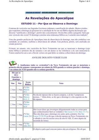 As Revelações do Apocalipse
ESTUDO 11 - Por Que se Observa o Domingo
Centenas de versículos nas Sagradas Escrituras ordenam a santificação do sábado. Muitos cristãos
que respeitam o domingo já quiseram ter a satisfação de ler em sua Bíblia alguma declaração que
dissesse "santificarás o domingo", porém não a encontraram. Ocorre-lhes então a pergunta: Será que
este versículo não existe? O domingo constitui uma ordenança bíblica ou é somente uma tradição?
Uma das grandes profecias do Apocalipse trata da observância do domingo, mas não estabelece sua
santidade; ao contrário, reafirma a observância do sábado. Esta profecia, porém, será analisada em
estudo posterior.
Existem, no entanto, oito versículos do Novo Testamento em que se menciona o domingo (cujo
nome bíblico é primeiro dia da semana) e em um destes se faz referência a ele sem mencioná-lo.
Vamos analisá-los um a um a fim de vermos em qual deles se ordena a observância do domingo.
ANÁLISE DOS OITO VERSÍCULOS
1. Analisemos todos os versículos(*) do Novo Testamento em que se menciona o
primeiro dia da semana e marquemos na coluna do SIM quando se ordena guardar o domingo,
e na coluna do NÃO quando não se ordena guardá-lo.
Diz que se
deve
Guardar o
domingo
Sim Não
Texto
Bíblico
Nota
Sim Não
(*) São
Mateus
28:1
Sim Não
(*) São
Marcos
16:1, 2
No dia de repouso não se fazem compras, e ali diz "compraram
aromas..." Além disto, se diz que o domingo é o dia seguinte ao dia
de repouso.
Sim Não
(*) São
Marcos
16:9
Sim Não
(*) São
Lucas 24:1
São Lucas disse que investigou diligentemente todas as coisas para
que conhecêssemos bem as verdades ( São Lucas 1:1-4; Atos 1:1-3 ).
Mas não disse que o domingo era santo; pelo contrário. Em São
Lucas 23:54-56 se diz que o dia de repouso no Novo Testamento era
o sábado (e isto foi escrito cerca do ano 63 AD, 32 anos depois da
ascensão de Jesus).
Sim Não
(*) São
João 20:1
O objetivo pelo qual estavam juntos não era religioso. Diz ali que
Página 1 de 4As Revelações do Apocalipse
24/03/2015ebook:estudo_apocalipse11_arquivos11.htm
 