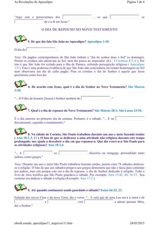 "Aqui está a perseverança dos , os que os
de e a fé em Jesus."
O DIA DE REPOUSO NO NOVO TESTAMENTO
5. De que dia fala São João no Apocalipse? Apocalipse 1:10.
O dia do .
Nota: Os pagãos contemporâneos de São João tinham o "dia do senhor deus o Sol" (o domingo).
Porém os cristãos não adoravam ao Sol, nem tão pouco ao imperador. (Ex.: I Coríntios 8:5, 6 ). Por
isto é que São João foi exilado para a ilha de Patmos, sofrendo perseguição religiosa ( Apocalipse
1:9 ). Esta é uma poderosa evidência de que São João não concordaria em render homenagem ao Sol
nem observaria um dia de culto pagão. Para os cristãos o dia do Senhor é aquele que Jesus
proclamou como Seu dia.
6. De acordo com Jesus, qual é o dia do Senhor no Novo Testamento? São Marcos
2:28.
"... O Filho do homem [Jesus] é Senhor também do ."
7. Qual é o dia de repouso do Novo Testamento? São Mateus 28:1; São Lucas 23:56.
É o dia anterior ao primeiro dia da semana. Portanto, é o sábado. "... E no
descansaram, segundo o mandamento."
8. Na cidade de Corinto, São Paulo trabalhou durante um ano e meio fazendo tendas
( Atos 18:1-3, 11 ). O fato de que se dedicasse a uma atividade não religiosa durante este tempo
prolongado, nos ajuda a descobrir o dia em que repousava. Que dia reservava São Paulo para
as atividades religiosas? Atos 18:3,4.
"... E os discorria na sinagoga, persuadindo tanto
judeus, como gregos."
Nota: Durante um ano e meio São Paulo trabalhou fazendo tendas, porém estes 78 sábados dedicou-
os à religião. O fato de que aos sábados pregava aos gregos demonstra que não o fazia para contentar
aos judeus, mas sim porque este era o dia de repouso, o dia do Senhor dedicado à religião. Todo o
livro de Atos testifica que São Paulo guardava o sábado. Por exemplo: Atos 13:42, 44; 16:13 . Seu
costume era dedicar o sábado à religião (Exemplo: Atos 17:2 ).
9. Até quando continuará sendo guardado o sãbado? Isaias 66:22, 23.
Falando dos novos Céus e da nova Terra, diz o verso: "... E será que de uma Lua nova à outra e de
a virá a adorar perante Mim,
diz o Senhor."
Página 3 de 4As Revelações do Apocalipse
24/03/2015ebook:estudo_apocalipse11_arquivos11.htm
 