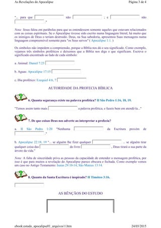 "... para que não ; e não
."
Nota: Jesus falou em parábolas para que as entendessem somente aqueles que estavam relacionados
com as coisas espirituais. Se o Apocalipse tivesse sido escrito numa linguagem literal, há muito que
os inimigos de Deus o teriam destruído. Deus, na Sua sabedoria, apresentou Suas mensagens numa
linguagem compreensível somente para "os Seus servos" ( Apocalipse 1:1. )
Os símbolos não impedem a compreensão, porque a Bíblia nos dá o seu significado. Como exemplo,
vejamos três símbolos proféticos e deixemos que a Bíblia nos diga o que significam. Escreva o
significado encontrado ao lado de cada símbolo:
a. Animal: Daniel 7:23
b. Aguas: Apocalipse 17:15
c. Dia profético: Ezequiel 4:6, 7
AUTORIDADE DA PROFECIA BÍBLICA
6. Quanta segurança existe na palavra profética? II São Pedro 1:16, 18, 19.
"Temos assim tanto mais a palavra profética, e fazeis bem em atendê-la..."
7. De que coisas Deus nos adverte ao interpretar a profecia?
a. II São Pedro 1:20 "Nenhuma da Escritura provém de
."
b. Apocalipse 22:18, 19 "... se alguém lhe fizer qualquer ... se alguém tirar
qualquer coisa das do livro , Deus tirará a sua parte da
árvore da vida."
Nota: A falta de sinceridade priva as pessoas da capacidade de entender a mensagem profética, por
isso é que para muitos a revelação do Apocalipse parece obscura e fechada. Como exemplo vemos
um caso no Antigo Testamento: Isaias 29:10-14; São Mateus 13:14.
8. Quanto da Santa Escritura é inspirado? II Timóteo 3:16.
AS BÊNÇÃOS DO ESTUDO
Página 3 de 4As Revelações do Apocalipse
24/03/2015ebook:estudo_apocalipse01_arquivos1.htm
 