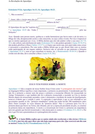 Eclesiastes 9:5,6; Apocalipse 16:13, 14; Apocalipse 18:23.
"... Mas os mortos ."
"...Amor, ódio e inveja para eles já ,e para têm eles
em debaixo do Sol."
O Apocalipse diz que há "espíritos de , operadores de
" e Apocalipse 18:23 diz: Todas foram pela tua
feitiçaria."
Nota: Quando uma pessoa morre, quebra-se a união harmoniosa que havia entre o pó da terra e o
fôlego da vida, desaparecendo assim a vida consciente, ou seja a alma vivente. Por isso é impossível
que os mortos apareçam aos vivos. A Bíblia declara que eles não podem voltar a sua casa ( Jó 7:9,
10 ); não sofrem, nem desfrutam de nada ( Eclesiastes 9:6 ); não podem aprender ( Isaias 38:18,19 );
não podem glorificar a Deus ( Salmo 115:17 ), e é lógico que assim seja, pois para todas estas coisas
é necessária a consciência. Por esta razão a Bíblia afirma que os que dizem falar com os mortos
estão participando de um engano satânico. Inclusive não se salvarão os que praticam a feitiçaria
( Apocalipse 22:15 ), nem os que consultam os mortos, etc. ( Deuteronômio 18:10-14 ). Quando o
cristão tem dúvidas, deve consultar a Deus ( Isaías 8:19, 20 ).
JESUS TEM PODER SOBRE A MORTE
Apocalipse 1:5 fala a respeito de nosso Senhor Jesus Cristo como "o primogênito dos mortos", que
na linguagem bíblica significa o mais importante, o primeiro ou preeminente. Considerando que Ele
não foi o primeiro a morrer nem tão pouco o primeiro a ressuscitar (Moisés foi ressuscitado no
Antigo Testamento), e que também não foi o primeiro ressuscitado a ascender ao Céu (o mesmo
Moisés depois de ressuscitado ascendeu, como o demonstra o incidente do monte da transfiguração,
torna-se evidente que o sentido é outro. A expressão é equivalente à que se usa referindo-se aos
governantes quando se diz: "primeiro mandatário" (ainda que tenha havido 200 mandatários antes
dele). Outro exemplo: às vezes falamos da "primeira dama". Não é a primeira (pois Eva foi a
primeira dama que houve na Terra), não obstante, por ser a esposa do presidente do país, se constitui
na primeira dama em importância. A morte e a ressurreição de Cristo é a primeira em importância
pois nos garante que haverá ressurreição e vida eterna para os crentes ( I Coríntios 15:3, 20-23 ). Por
isto é que Ele tem a preeminência (é o primogênito) dos mortos.
8. A Santa Bíblia explica que os santos ainda não receberam a vida eterna ( Hebreus
11:39,40 ), mas isto não quer dizer que não haja esperança para eles. Que ocorrerá um dia com
os mortos? Isaias 26:19; I Tessalonicenses 4:14, 16.
Página 3 de 4As Revelações do Apocalipse
24/03/2015ebook:estudo_apocalipse12_arquivos12.htm
 