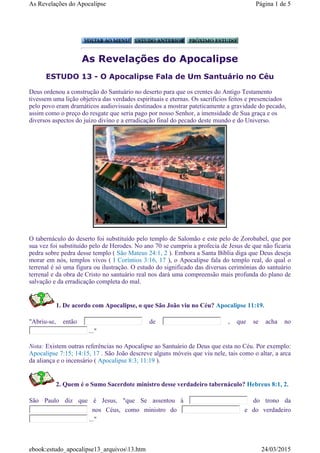 As Revelações do Apocalipse
ESTUDO 13 - O Apocalipse Fala de Um Santuário no Céu
O tabernáculo do deserto foi substituído pelo templo de Salomão e este pelo de Zorobabel, que por
sua vez foi substituído pelo de Herodes. No ano 70 se cumpriu a profecia de Jesus de que não ficaria
pedra sobre pedra desse templo ( São Mateus 24:1, 2 ). Embora a Santa Bíblia diga que Deus deseja
morar em nós, templos vivos ( I Coríntios 3:16, 17 ), o Apocalipse fala do templo real, do qual o
terrenal é só uma figura ou ilustração. O estudo do significado das diversas cerimónias do santuário
terrenal e da obra de Cristo no santuário real nos dará uma compreensão mais profunda do plano de
salvação e da erradicação completa do mal.
1. De acordo com Apocalipse, o que São João viu no Céu? Apocalipse 11:19.
"Abriu-se, então de , que se acha no
..."
Nota: Existem outras referências no Apocalipse ao Santuário de Deus que esta no Céu. Por exemplo:
Apocalipse 7:15; 14:15, 17 . São João descreve alguns móveis que viu nele, tais como o altar, a arca
da aliança e o incensário ( Apocalipse 8:3; 11:19 ).
2. Quem é o Sumo Sacerdote ministro desse verdadeiro tabernáculo? Hebreus 8:1, 2.
São Paulo diz que é Jesus, "que Se assentou à do trono da
nos Céus, como ministro do e do verdadeiro
..."
Deus ordenou a construção do Santuário no deserto para que os crentes do Antigo Testamento
tivessem uma lição objetiva das verdades espirituais e eternas. Os sacrifícios feitos e presenciados
pelo povo eram dramáticos audiovisuais destinados a mostrar pateticamente a gravidade do pecado,
assim como o preço do resgate que seria pago por nosso Senhor, a imensidade de Sua graça e os
diversos aspectos do juízo divino e a erradicação final do pecado deste mundo e do Universo.
Página 1 de 5As Revelações do Apocalipse
24/03/2015ebook:estudo_apocalipse13_arquivos13.htm
 