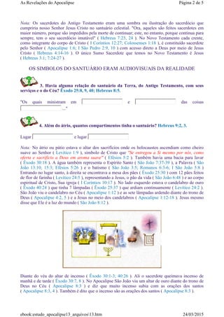 Nota: Os sacerdotes do Antigo Testamento eram uma sombra ou ilustração do sacerdócio que
cumpriria nosso Senhor Jesus Cristo no santuário celestial. "Ora, aqueles são feitos sacerdotes em
maior número, porque são impedidos pela morte de continuar; este, no entanto, porque continua para
sempre, tem o seu sacerdócio imutável" ( Hebreus 7:23, 24 ). No Novo Testamento cada crente,
como integrante do corpo de Cristo ( I Coríntios 12:27; Colossenses 1:18 ), é constituído sacerdote
pelo Senhor ( Apocalipse 1:6; I São Pedro 2:9, 10 ) com acesso direto a Deus por meio de Jesus
Cristo ( Hebreus 4:14-16 ). O único Sumo Sacerdote que temos no Novo Testamento é Jesus
( Hebreus 3:1; 7:24-27 ).
OS SIMBOLOS DO SANTUÁRIO ERAM AUDIOVISUAIS DA REALIDADE
3. Havia alguma relação do santuário da Terra, do Antigo Testamento, com seus
serviços e o do Céu? Êxodo 25:8, 9, 40; Hebreus 8:5.
"Os quais ministram em e das coisas
..."
4. Além do átrio, quantos compartimentos tinha o santuário? Hebreus 9:2, 3.
Lugar e lugar
Nota: No átrio ou pátio estava o altar dos sacrifícios onde os holocaustos ascendiam como cheiro
suave ao Senhor ( Levítico 1:9 ), símbolo de Cristo que "Se entregou a Si mesmo por nós, como
oferta e sacrifício a Deus em aroma suave" ( Efésios 5:2 ). Também havia uma bacia para lavar
( Êxodo 30:18 ). A água também representa o Espírito Santo ( São João 7:37-39 ), a Palavra ( São
João 13:10; 15:3; Efésios 5:26 ) e o batismo ( São João 3:5; Romanos 6:3-6; I São João 5:8 )
Entrando no lugar santo, à direita se encontrava a mesa dos pães ( Êxodo 25:30 ) com 12 pães feitos
de flor de farinha ( Levítico 24:5 ), representando a Jesus, o pão da vida ( São João 6:48 ) e ao corpo
espiritual de Cristo, Sua igreja ( I Coríntios 10:17 ). No lado esquerdo estava o candelabro de ouro
( Êxodo 40:24 ) que tinha 7 lâmpadas ( Êxodo 25:37 ) que ardiam continuamente ( Levítico 24:2 ).
São João viu o candelabro no Céu ( Apocalipse 1:12 ) e as sete lâmpadas ardendo diante do trono de
Deus ( Apocalipse 4:2, 5 ) e a Jesus no meio dos candelabros ( Apocalipse 1:12-18 ). Jesus mesmo
disse que Ele é a luz do mundo ( São João 8:12 ).
Diante do véu do altar de incenso ( Êxodo 30:1-3; 40:26 ). Ali o sacerdote queimava incenso de
manhã e de tarde ( Êxodo 30:7, 8 ). No Apocalipse São João viu um altar de ouro diante do trono de
Deus no Céu ( Apocalipse 8:3 ) e diz que muito incenso subia com as orações dos santos
( Apocalipse 8:3, 4 ). Também é dito que o incenso são as orações dos santos ( Apocalipse 8:3 ).
Página 2 de 5As Revelações do Apocalipse
24/03/2015ebook:estudo_apocalipse13_arquivos13.htm
 