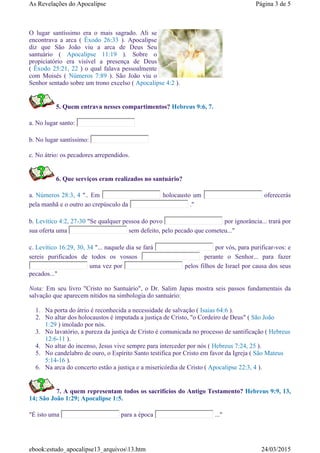 O lugar santíssimo era o mais sagrado. Ali se
encontrava a arca ( Êxodo 26:33 ). Apocalipse
diz que São João viu a arca de Deus Seu
santuário ( Apocalipse 11:19 ). Sobre o
propiciatório era visível a presença de Deus
( Êxodo 25:21, 22 ) o qual falava pessoalmente
com Moisés ( Números 7:89 ). São João viu o
Senhor sentado sobre um trono excelso ( Apocalipse 4:2 ).
5. Quem entrava nesses compartimentos? Hebreus 9:6, 7.
a. No lugar santo:
b. No lugar santíssimo:
c. No átrio: os pecadores arrependidos.
6. Que serviços eram realizados no santuário?
a. Números 28:3, 4 ".. Em holocausto um oferecerás
pela manhã e o outro ao crepúsculo da ."
b. Levítico 4:2, 27-30 "Se qualquer pessoa do povo por ignorância... trará por
sua oferta uma sem defeito, pelo pecado que cometeu..."
c. Levítico 16:29, 30, 34 "... naquele dia se fará por vós, para purificar-vos: e
sereis purificados de todos os vossos perante o Senhor... para fazer
uma vez por pelos filhos de Israel por causa dos seus
pecados..."
Nota: Em seu livro "Cristo no Santuário", o Dr. Salim Japas mostra seis passos fundamentais da
salvação que aparecem nítidos na simbologia do santuário:
1. Na porta do átrio é reconhecida a necessidade de salvação ( Isaias 64:6 ).
2. No altar dos holocaustos é imputada a justiça de Cristo, "o Cordeiro de Deus" ( São João
1:29 ) imolado por nós.
3. No lavatório, a pureza da justiça de Cristo é comunicada no processo de santificação ( Hebreus
12:6-11 ).
4. No altar do incenso, Jesus vive sempre para interceder por nós ( Hebreus 7:24, 25 ).
5. No candelabro de ouro, o Espírito Santo testifica por Cristo em favor da Igreja ( São Mateus
5:14-16 ).
6. Na arca do concerto estão a justiça e a misericórdia de Cristo ( Apocalipse 22:3, 4 ).
7. A quem representam todos os sacrifícios do Antigo Testamento? Hebreus 9:9, 13,
14; São João 1:29; Apocalipse 1:5.
"É isto uma para a época ..."
Página 3 de 5As Revelações do Apocalipse
24/03/2015ebook:estudo_apocalipse13_arquivos13.htm
 