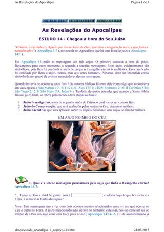 As Revelações do Apocalipse
ESTUDO 14 - Chegou a Hora do Seu Juízo
1. Qual é a solene mensagem proclamada pelo anjo que tinha o Evangelho eterno?
Apocalipse 14:7.
"... Temei a Deus e dai-Lhe glória. pois é ; e adorai Aquele que fez o céu e a
Terra, e o mar e as fontes das águas."
Nota: Esta mensagem tem a ver com dois acontecimentos relacionados entre si: um que ocorre no
Céu e outro na Terra. O juízo mencionado aqui ocorre no santuário celestial, pois ao concluir sai do
templo de Deus um anjo com uma foice para ceifar ( Apocalipse 14:14-16 ). Este acontecimento já
"O Santo, o Verdadeiro, Aquele que tem a chave de Davi, que abre e ninguém fechará, e que fecha e
ninguém abre" ( Apocalipse 3:7 ), nos revela no Apocalipse que há uma hora de juízo ( Apocalipse
14:7 ).
Em Apocalipse 14 estão as mensagens dos três anjos. O primeiro anuncia a hora do juízo.
Deixaremos para outro momento, a segunda e terceira mensagens. Estes anjos evidentemente são
simbólicos, pois lhes foi confiada a tarefa de pregar o Evangelho eterno às multidões. Essa tarefa não
foi confiada por Deus a anjos literais, mas aos seres humanos. Portanto, deve ser entendida como
símbolo de um grupo de crentes anunciadores dessas mensagens.
Quando haveria de ocorrer o juízo final? Os autores bíblicos falaram dele como algo que aconteceria
em suas épocas ( São Mateus 10:15; 11:21-24; Atos 17:31; 24:25; Romanos 2:16; II Coríntios 5:10;
São Tiago 2:12; II São Pedro 2:4; Judas 6 ). Também devemos entender que quando a Santa Bíblia
fala do juízo final, se refere pelo menos a três etapas ou fases:
1. Juízo Investigativo, antes da segunda vinda de Cristo, o qual tem a ver com os fiéis.
2. Juízo de Comprovação, que será realizado pelos santos no Céu, durante o milênio.
3. Juízo Executivo, que será aplicado sobre os ímpios, Satanás e seus anjos no fim do milênio.
UM ANJO NO MEIO DO CÉU
Página 1 de 5As Revelações do Apocalipse
24/03/2015ebook:estudo_apocalipse14_arquivos14.htm
 