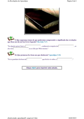 9. Que segurança temos de que poderemos compreender o significado das revelações
que Deus nos dá em Seu Livro Sagrado? São João 7:17.
"Se alguém quiser fazer a , conhecerá a respeito da , se
ela é de ou se falo por Mim mesmo."
10. Que promessa fez Jesus aos que obedecem? Apocalipse 3:10.
"Eu te guardarei da hora da que há de vir sobre o ."
Clique AQUI para imprimir este estudo.
Página 4 de 4As Revelações do Apocalipse
24/03/2015ebook:estudo_apocalipse01_arquivos1.htm
 