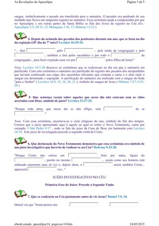 sangue, simbolicamente o pecado era transferido para o santuário. O pecador era perdoado de sua
maldade mas ficava um sangrento registro no santuário. Essa cerimônia ajuda a compreender por que
no Apocalipse e em outras partes da Santa Bíblia se fala dos livros de registro no Céu (Ex.:
Apocalipse 3:5; 20:12, 15; Malaquias 3:16, 17; Hebreus 13:12 ).
4. Depois do acúmulo dos pecados dos penitentes durante um ano, que se fazia no dia
da expiação (10º dia do 7º mês)? Levítico 16:29-34.
"... fará pelo ; pela tenda da congregação e pelo
; também a fará pelos sacerdotes e por todo o da
congregação... para fazer expiação uma vez por pelos filhos de Israel."
Nota: Levítico 16:1-28 descreve as cerimônias que se realizavam no dia em que o santuario era
purificado. Com esta cerimónia o santuário era purificado do registro dos pecados dos arrependidos
que haviam confessado sua culpa, dos sacerdotes oficiantes que comiam a carne e o altar onde o
sangue era derramado e aspergido. A purificação do santuário era realizada com o sangue do bode
"para o Senhor" ( Levítico 16:9, 15, 16, 20, 21 ), símbolo do sangue de Jesus ( Hebreus 7:27; 9:23-
26 ).
5. Que sentença recaía sobre aqueles que nesse dia não estavam com as vidas
acertadas com Deus, símbolo de juízo? Levítico 23:27-29.
"Porque toda alma, que nesse dia se não afligir, será do se
."
Nota: Com essa cerimônia, encerrava-se o ciclo religioso do ano, símbolo do fim dos tempos.
Cremos que o juízo apresentado aqui é aquele ao qual se refere o Novo Testamento, como por
exemplo: I São Pedro 4:17 , onde se fala do juízo da Casa de Deus em harmonia com Levítico
16:34 . Este juízo de investigação precede a segunda vinda de Cristo.
6. Que declaração do Novo Testamento demonstra que essa cerimônia era símbolo de
um juízo investigativo que haveria de realizar-se no Céu? Hebreus 9:23-28.
"Porque Cristo não entrou em feito por mãos, figura do
, porém no mesmo ... assim como aos homens está
ordenado morrerem uma só vez e, depois disto, o assim também Cristo...
aparecerá vez..."
JUÍZO INVESTIGATIVO NO CÉU
Primeira Fase do Juízo: Precede a Segunda Vinda
7. Que se realizaria no Céu justamente antes de vir Jesus? Daniel 7:9, 10.
Daniel viu que "foram postos uns e o de
Página 3 de 5As Revelações do Apocalipse
24/03/2015ebook:estudo_apocalipse14_arquivos14.htm
 