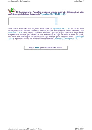 10. Como descreve o Apocalipse a maneira como se cumprirá a última parte do juízo
profetizado no simbolismo do santuário? Apocalipse 14:17-20; 20:11-15.
Nota: Esta é a fase executiva do juízo. Assim como em Apocalipse 14:15, 16 , no fim do juízo
investigativo sai do santuário o anjo com a ordem de ceifar a messe (juntar os fiéis redimidos), nos
versículos 17 a 20 sai do templo a ordem de completar a purificação pela erradicação do pecado (e
dos pecadores rebeldes) para sempre. As uvas são lançadas no lagar da cólera de Deus, e o diabo,
seus anjos e os seus adeptos são destruidos no lago de fogo, que é a segunda morte ( Apocalipse
20:14 ). A promessa é que o mal não se levantará novamente ( Naum 1:9; Apocalipse 21:1-6 ).


Clique AQUI para imprimir este estudo.
Página 5 de 5As Revelações do Apocalipse
24/03/2015ebook:estudo_apocalipse14_arquivos14.htm
 