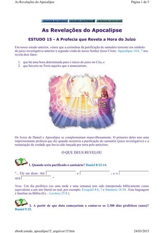 As Revelações do Apocalipse
ESTUDO 15 - A Profecia que Revela a Hora do Juízo
Em nosso estudo anterior, vimos que a cerimônia da purificação do santuário terrestre era símbolo
do juízo investigativo anterior à segunda vinda de nosso Senhor Jesus Cristo. Apocalipse 14:6, 7 nos
revela dois fatos:
1. que há uma hora determinada para o início do juízo no Céu, e
2. que haveria na Terra aqueles que a anunciariam.
Os livros de Daniel e Apocalipse se complementam maravilhosamente. O primeiro deles tem uma
impressionante profecia que diz quando ocorreria a purificação do santuário (juízo investigativo) e a
restauração da verdade que havia sido lançada por terra pelo anticristo.
O QUE DEUS REVELOU
1. Quando seria purificado o santuário? Daniel 8:12-14.
"... Ele me disse: Até e ; e o
será ."
Nota: Um dia profético (ou uma tarde e uma semana) tem sido interpretado biblicamente como
equivalente a um ano literal ou real; por exemplo: Ezequiel 4:6, 7 e Números 14:34 . Esta linguagem
é familiar na Bíblia (Ex. : Levítico 25:8 ).
2. A partir de que data começariam a contar-se os 2.300 dias proféticos (anos)?
Daniel 9:25.
Página 1 de 5As Revelações do Apocalipse
24/03/2015ebook:estudo_apocalipse15_arquivos15.htm
 