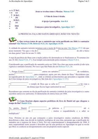 A PROFECIA FALA DO SANTUÁRIO QUE JOÃO VIU NO CÉU
4. Que certeza temos de que o santuário que seria purificado em 1844 é o santuário
celestial? São Mateus 27:50; Hebreus 9:23, 24; Apocalipse 11:19.
A validade do santuário terrestre terminou com a morte de Cristo na cruz. São Mateus 27:51 diz que
nesse momento "Eis que o véu do se de alto a baixo
em duas partes" (isto foi no ano 31 AD).
A taça da paciência de Deus com a nação judaica foi derramada ao se finalizarem as 70 semanas (no
ano 34 AD, Daniel 9:24, 27 ). Esse templo seria destruído pelos romanos ( Daniel 9:26 ).
Considerando que a purificação do santuário seria em 1844, fica claro que nesta ocasião já não teria
vigência o santuário terrestre. Por isso é que São Paulo diz em Hebreus 9:23, 24:
"... Porque Cristo entrou em sartuário do verdadeiro,
porém , para comparecer, agora, por nós, diante de Deus." Recordemos que
na segunda parte de Apocalipse 11 , onde se relatam acontecimentos que precedem a segunda vinda
de Cristo (tempo do juízo investigativo), São João diz ( Apocalipse 11:19 ):
" o templo de Deus que se acha no , e foi vista a
da aliança [que fica no lugar santíssimol no seu ."
Recordemos que somente no dia da purificação do santuário (símbolo do juízo investigativo) o sumo
sacerdote entrava no santíssimo. Evidentemente ali entrou Jesus em 1844.
5. Como ficariam alguns aspectos proféticos do livro de Daniel até que chegasse o
tempo do fim? Daniel 12:4.
Tu, porém, Daniel, as palavras e até o
do ; muitos o esquadrinharão e o saber se
multiplicará."
Nota: Próximo ao ano em que começaria o juízo investigativo muitos estudiosos da Bíblia
descobriram a data, mas devido às tradições teológicas de seus dias, pensaram que a purificação do
santuário era o regresso de Jesus à Terra. Por isso experimentaram o desapontamento de 1844. 0
mais surpreendente neste assunto é descobrir que há uma profecia no Apocalipse na qual se revela
que Deus os conduziu ao desapontamento com um propósito muito especial.
a
s
/
A
n
o
s
A
n
o
s
27 D.C.
(c)
Jesus se revelou como o Messias. Mateus 3:15
31 D.C.
(d)
A Vida de Jesus é tirada.
34 D.C.
(e)
A igreja é perseguida. Atos 8:4
1844
(f)
Começou o juízo investigativo. Apocalipse 14:7
Página 3 de 5As Revelações do Apocalipse
24/03/2015ebook:estudo_apocalipse15_arquivos15.htm
 